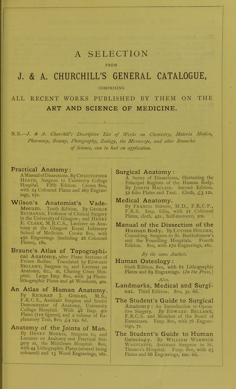 A SELECTION FROM J. & A. CHURCHILL'S GENERAL CATALOGUE, COMPRISING ALL RECENT WORKS PUBLISHED BY THEM ON THE ART AND SCIENCE OF MEDICINE. N.B.—J. db A. ChiirchilPs Descriptive List of Works on Chemistry, Materia Medica, Pharmacy, Botany, Photography, Zoology, the Microscope, and other Branches of Science, can be had on application. Practical Anatomy: AManual of Dissections. By Christopher Heath, Surgeon to University College Hospital. Fifth Edition. Crown 8vo, with 24 Coloured Plates and 269 Engrav- ings, 15s. Wilson's Anatomist's Vade- Mecum. Tenth Edition. By George Buchanan, Professor of Clinical Surgery in the University of Glasgow; and Henry E. Clark, M.R.C.S., Lecturer on Ana- tomy at the Glasgow Royal Infimiary School of Medicine. Crown 8vo, with 450 Engravings (including 26 Coloured Plates), i8s. Braune's Atlas of Topographi- cal Anatomy, after Plane Sections of Frozen Bodies. Translated by Edward Bellamy, Surgeon to, and Lecturer on Anatomy, &c., at. Charing Cross Hos- pital. Large Imp. 8vo, with 34 Photo- lithographic Plates and 46 Woodcuts, 40s. An Atlas of Human Anatomy, By RiCKMAN J. GODLEE, M.S., F. R.C.S., Assistant Surgeon and Senior Demonstrator of Anatomy, University College Hospital. With 48 Imp. 4to Plates (112 figures), and a volume of Ex- planatory Text, 8vo, £\ 14s. 6d. Anatomy of the Joints of Man. By Henry Morris, Surgeon to, and Lecturer on Anatomy and Practical Sur- gery at, the Middlesex Hospital. 8vo, with 44 Lithographic Plates (several being coloured) and 13 Wood Engravings, i6s. Surgical Anatomy : A Series of Dissections, illustrating the Principal Regions of the Human Body. By Joseph Maclise. Second Edition. 52 folio Plates and Text. Cloth, ;i^3 I2s, Medical Anatomy. By Francis Sibson, M.D., F.R.C.P., F.R.S. Imp. folio, with 21 Coloured Plates, cloth, 42s., half-morocco, 50s. Manual of the Dissection of the Human Body. By Luther Holden, Consulting Surgeon to St. Bartholomew's and the Foundling Hospitals. Fourth Edition. 8vo, with 170 Engravings, 16s. By the same Author. Human Osteology: Sixth Edition. 8vo, with 61 Lithogi-aphic Plates and 89 Engravings. {In the Press.) Also. Landmarks, Medical and Surgi- cal. Third Edition. Svo, 3s. 6d. The Student's Guide to Surgical Anatomy : An Introduction to Opera- tive Surgery. By Edward Bellamy, F.R.C.S. and Member of the Board of Examiners. Fcap. Svo, with 76 Engrav- ings, 7s. The Student's Guide to Human Osteology. By William Warwick Wagstakke, Assistant Surgeon to St. Thomr-.s's Hospital. Fcap. Svo, with 23 Plates and 66 lingravings, ioh. 6d.