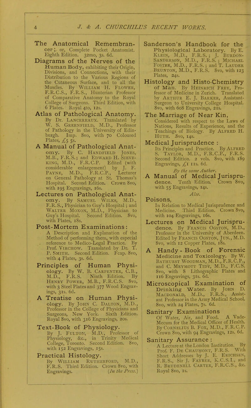 The Anatomical Remembran- cer; or, Complete Pocket Anatomist. Eighth Edition. 32mo, 3s. 6d. Diagrams of the Nerves of the Human Body, exhibiting their Origin, Divisions, and Connections, with their Distribution to the Various Regions of the Cutaneous Surface, and to all the Muscles. By William H. Flower, F.R.C.S., F.R.S., Hunterian Professor of Comparative Anatomy to the Royal College of Surgeons. Third Edition, with 6 Plates. Royal 4to, 12s. Atlas of Pathological Anatomy. By Dr. Lancereaux. Translated by W. S. Greenfield, M.D., Professor of Pathology in the University of Edin- burgh. Imp. 8vo, with 70 Coloured Plates, ss. A Manual of Pathological Anat- omy. By C. Handfield Jones, M.B., F.R.S.; and Edward H. Sieve- king, M.D., F.R.C.P. Edited (with considerable enlargement) by J. F. Payne, M.D., F.R.C.P., Lecturer on General Pathology at St. Thomas's Hospital. Second Edition. Crown 8vo, with 195 Engravings, i6s. Lectures on Pathological Anat- omy. By Samuel Wilks, M.D., F.R. S., Physician to Guy's Hospital; and Walter Moxon, M.D., Physician to Guy's Hospital. Second Edition. 8vo, with Plates, i8s. Post-Mortem Examinations: A Description and Explanation of the Method of performing them, with especial reference to Medico-Legal Practice. By Prof. ViRCHOW. Translated by Dr. T. P. Smith. Second Edition. Fcap. 8vo, with 4 Plates, 3s. 6d. Principles of Human Physi- ology. By W. B. Carpenter, C.B., M.D., F.R.S. Ninth Edition. By Henry Power, M.B., F.R.C.S. 8vo, with 3 Steel Plates and 377 Wood Engrav- ings, 3IS. 6d. A Treatise on Human Physi- ology. By John C. Dalton, M.D., Professor in the College of Physicians and Surgeons, New York. Sixth Edition. Royal 8vo, with 316 Engravings, 20s. Text-Book of Physiology. By J. FuLTOPf, M.D., Professor of Physiology, &c., in Trinity Medical College, Toronto. Second Edition. 8vo, with 152 Engravings, 15s. Practical Histology. By William Rxjtherford, M.D., F.R.S. Third Edition. Crown 8vo, with Engravings. (/« the Press.) Sanderson's Handbook for the Physiological Laboratory. By E. Klein, M.D., F.R.S. ; J. Burdon- Sanderson, M.D., F.R.S. ; Michael Foster, M.D., F.R.S.; and T. Lauder Brunton, M.D., F.R.S. 8vo, with 123 Plates, 24s. Histology and Histo-Chemistry of Man. By Heinrich Frey, Pro- fessor of Medicine in Zurich. Translated by Arthur E. J. Barker, Assistant- Surgeon to University College Hospital. 8vo, with 608 Engravings, 21s. The Marriage of Near Kin, Considered with respect to the Laws of Nations, Results of Experience, and the • Teachings of Biology. By Alfred H. HuTH. ^vo, 14s. Medical Jurisprudence : Its Principles and Practice. By Alfred S. Taylor, M.D., F.R.C.P., F.R.S. Second Edition. 2 vols. 8vo, with 189 Engravings, £i lis. 6d. By the sai?ie Auther. A Manual of Medical Jurispru- dence. Tenth Edition. Crown 8vo, with 55 Engravings, 14s. Also. Poisons, In Relation to Medical Jurisprudence and Medicine. Third Edition. Crown 8vo, with 104 Engravings, i6s. Lectures on Medical Jurispru- dence. By Francis Ogston, M.D., Professor in the University of Aberdeen. Edited by Francis Ogston, Jun., M.D. 8vo, with 12 Copper Plates, i8s. A Handy-Book of Forensic Medicine and Toxicology. By W. Bathurst Woodman, M.D., F.R.C.P., and C. Meymott Tidy, M.D., F.C.S. 8vo, with 8 Lithographic Plates and 116 Engravings, 31s. 6d. Microscopical Examination of Drinking Water. By John D. Macdonald, M.D., F.R.S., Assist- ant Professor in the Army Medical School. 8vo, with 24 Plates, 7s. 6d. Sanitary Examinations Of Water, Air, and Food. A Vade- Mecum for the Medical Officer of Health. By Cornelius B. Fox, M.D., F.R.C.P. Crown 8vo, with 94 Engravings, 12s. 6d. Sanitary Assurance : A Lecture at the London Institution. By Prof. F. De Chaumont, F.R.S. With Short Addresses by J. E. Erichsen, F.R.S., Sir J. Fayrek, K.C.S.I., and R. Bkudenell Carter, F.R.C.S., &c. Royal 8vo, is.