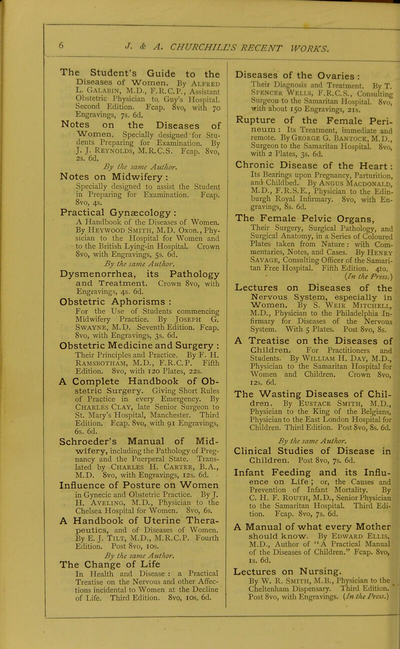 The Student's Guide to the Diseases of Women. By Alfred L. Gai.ahin, M.D., F.R.C.P., Assistant Obstetric Physician to. Guy's Hospital. Second Edition. Fcap. 8vo, with 70 Engi-avings, 7s. 6d. Notes on the Diseases of Women. Specially designed for Stu- dents Preparing for Examination. By J. J. Reynolds, M.R.C.S. Fcap. 8vo, 2s. 6d. By the same Author. Notes on Midwifery : Specially designed to assist the Student in Preparing for Examination. Fcap. 8vo, 4s, Practical Gynaecology: A Handbook of the Diseases of Women. By Heywood Smith, M.D. Oxon., Phy- sician to the Plospital for Women and to the British Lying-in Hospital. Crown Svo, with Engravings, 5s. 6d. By the same Author. Dysmenorrhea, its Pathology and Treatment. Crown Svo, with Engravings, 4s. 6d. Obstetric Aphorisms : For the Use of Students commencing Midwdfery Practice. By Joseph G. SwAYNE, M.D. Seventh Edition. Fcap. Svo, with Engravings, 3s. 6d, Obstetric Medicine and Surgery : Their Principles and Practice. By F. H. Ramsbotham, M.D., F.R.C.P. Fifth Edition. Svo, with 120 Plates, 22s. A Complete Handbook of Ob- stetric Surgery. Giving Short Rules of Practice in every Emergency. By Charles Clay, late Senior Surgeon to St. Maiy's Hospital, Manchester. Third Edition. Fcap. Svo, with 91 Engravings, 6s. 6d. Schroeder's Manual of Mid- wifery, including the Pathology of Preg- nancy and the Puerperal State. Trans- lated by Charles H. Carter, B.A., M.D. Svo, with Engravings, 12s. 6d. Influence of Posture on Women in Gynecic and Obstetric Practice. By J. H. AvELiNG, M.D., Physician to the Chelsea Hospital for Women. Svo, 6s. A Handbook of Uterine Thera- peutics, and of Diseases of Women. By E. J. Tilt, M.D., M.R.C.P. Fourth Edition. Post Svo, los. By the same Author. The Change of Life In Health and Disease : a Practical Treatise on the Nervous and other Affec- tions incidental to Women at the Decline of Life. Third Edition. Svo, los. 6d. Diseases of the Ovaries : Their Diagnosis and Treatment. By T. Spenckr Wells, F.R.C.S., Consulting Surgeon to the Samaritan Hospital. Svo, with about 150 Engravings, 21s. Rupture of the Female Peri- neum : Its Treatment, immediate and remote. By George G. Bantock, M.D., Surgeon to the Samaritan Hospital. Svo, with 2 Plates, 3s, 6d. Chronic Disease of the Heart: Its Bearings upon Pregnancy, Parturition, and Childbed. By Angus Macdonald, M.D., F.R.S.E., Physician to the Edin- burgh Royal Infirmary. Svo, with En- gravings, 8s. 6d. The Female Pelvic Organs, Their Surgery, Surgical Pathology, and Surgical Anatomy, in a Series of Coloured Plates taken from Nature: with Com- mentaries, Notes, and Cases. By Henry Savage, Consulting Officer of the Samari- tan Free Hospital. Fifth Edition. 4to. (/« the Press.) Lectures on Diseases of the Nervous System, especially in Women, By S. Weir Mitchell, M.D., Physician to the Philadelphia In- firmary for Diseases of the Nervous System. With 5 Plates. Post Svo, Ss. A Treatise on the Diseases of Children, For Practitioners and Students. By William H. Day, M.D., Physician to the Samaritan Hospital for Women and Children. Crown Svo, I2s. 6d. The Wasting Diseases of Chil- dren. By Eustace Smith, M.D., Physician to the King of the Belgians, Physician to the East London Hospital for Children. Third Edition. Post Svo, Ss. 6d. By the same Author. Clinical Studies of Disease in Children. Post Svo, 7s. 6d. Infant Feeding and its Influ- ence on Life ; or, the Causes and Prevention of Infant Mortality. By C. H. F. RouTH, M.D., Senior Physician to the Samaritan Hospital. Third Edi- tion. Fcap. Svo, 7s. 6d. A Manual of what every Mother should know. By Edward Ellis, M.D., Author of A Practical Manual of the Diseases of Children. Fcap. Svo, IS. 6d. Lectures on Nursing. By W. R. Smith, M.B., Physician to the ^ Cheltenham Dispensary. Third Edition.  Post Svo, with Engravings. {In the Press.)