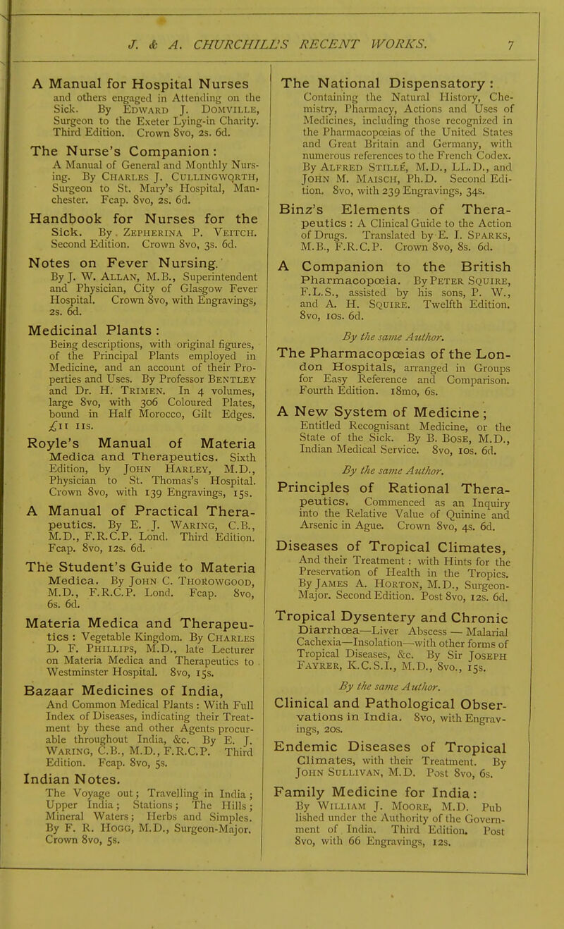 A Manual for Hospital Nurses and others engaged in Attending on the Sick. By Edward J. Domville, Surgeon to the Exeter Lying-in Charity. Third Edition. Crown 8vo, 2s. 6d. The Nurse's Companion: A Manual of General and Monthly Nurs- ing. By Charles J. Cullingworth, Surgeon to St. Mary's Hospital, Man- chester, Fcap. 8vo, 2s. 6d. Handbook for Nurses for the Sick. By. Zepherina P. Veitch. Second Edition. Crown 8vo, 3s. 6d. Notes on Fever Nursing. By J. W. Allan, M.B., Superintendent and Physician, City of Glasgow Fever Hospital. Crown 8vo, with Engravings, 2s. 6d. Medicinal Plants : Being descriptions, with original figures, of the Principal Plants employed in Medicine, and an account of their Pro- perties and Uses. By Professor Bentley and Dr. H. Trimen. In 4 volumes, large 8vo, with 306 Coloured Plates, bound in Half Morocco, Gilt Edges. IIS. Royle's Manual of Materia Medica and Therapeutics. Sixth Edition, by John Harley, M.D., Physician to St. Thomas's Hospital. Crown 8vo, with 139 Engravings, 15s. A Manual of Practical Thera- peutics. By E. J. Waring, C.B., M.D., F.R.C.P. Lond. Third Edition. Fcap. 8vo, I2s. 6d. The Student's Guide to Materia Medica. By John C. ThoRowgood, M.D., F.R.C.P. Lond. Fcap. 8vo, 6s. 6d. Materia Medica and Therapeu- tics : Vegetable Kingdom. By Charles D. F. Phillips, M.D., late Lecturer on Materia Medica and Therapeutics to . Westminster Hospital. 8vo, 15s. Bazaar Medicines of India, And Common Medical Plants : With Full Index of Diseases, indicating their Treat- ment by these and other Agents procur- able throughout India, &c. By E. J. Waring, C.B., M.D., F.R.C.P. Third Edition. Fcap. 8vo, 5s. Indian Notes. The Voyage out; Travelling in India ; Upper India ; Stations ; The Hills ; Mineral Waters; Herbs and Simples. By F. R. Hogg, M.D., Surgeon-Major. Crown Svo, 5s. The National Dispensatory : Containing the Natural History, Che- mistry, Pharmacy, Actions and Uses of Medicines, including those recognized in the Pharmacopoeias of the United States and Great Britain and Germany, with numerous references to the French Codex. By Alfred Stille, M.D., LL.D., and John M. Maisch, Ph.D. Second Edi- tion. Svo, with 239 Engravings, 34s. Binz's Elements of Thera- peutics : A Clinical Guide to the Action of Drugs. Translated by E. I. Sparks, M.B., F.R.C.P. Crown 8vo, 8s. 6d. A Companion to the British Pharmacopceia. By Peter Squire, F.L.S., assisted by his sons, P. W., and A. H. Squire. Twelfth Edition. Svo, ICS. 6d. By the same Author. The Pharmacopoeias of the Lon- don Hospitals, arranged in Groups for Easy Reference and Comparison. Fourth Edition. iSmo, 6s. A New System of Medicine; Entitled Recognisant Medicine, or the State of the Sick. By B. Bose, M.D., Indian Medical Service. Svo, los. 6d. By the same Atithor. Principles of Rational Thera- peutics. Commenced as an Inquiry into the Relative Value of Quinine and Arsenic in Ague. Crown Svo, 4s. 6d. Diseases of Tropical Climates, And their Treatment : with Hints for the Preservation of Health in the Tropics. By James A. Horton, M.D., Surgeon- Major. Second Edition. Post Svo, 12s. 6d. Tropical Dysentery and Chronic Diarrhoea—Liver Abscess — Malarial Cachexia—Insolation—with other forms of Tropical Diseases, &c. By Sir Joseph Fayrer, K.C.S.L, M.D., Svo., 15s. By the same Author. Clinical and Pathological Obser- vations in India, Svo, with Engrav- ings, 20s. Endemic Diseases of Tropical Climates, with their Treatment. By John Sullivan, M.D. Post Svo, 6s. Family Medicine for India: By William J. Moore, M.D. Pub lished under the Authority of the Govern- ment of India. Third Edition. Post Svo, with 66 Engravings, 12s.