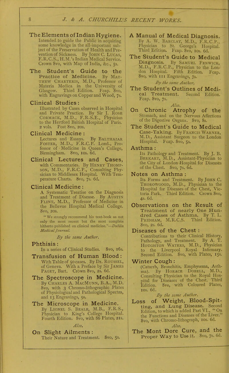 TheElements of Indian Hygiene. Intended to guide the Public in acquiring some knowledge in the all-important sub- ject of the Preservation of Health and Pre- vention of Sickness. By John C. Lucas, F.R.C.S., H.M.'s Indian Medical Service. Crown 8vo, with Map of India, &c., 5s. The Student's Guide to the Practice of Medicine. By Mat- thew Charteris, M.D., Professor of Materia Medica in the University of Glasgow. Third Edition. Fcap. 8vo, with Engravings on Copper and Wood, 7s. Clinical Studies: Illustrated by Cases observed in Hospital and Private Practice. By Sir J. Rose CORMACK, M.D., F.R.S.E., Physician to the Hertford British Plospital of Paris. 2 vols. Post 8vo, 20s. Clinical Medicine : Lectures and Essays. By Balthazar Foster, M.D., F.R.C.P. Lond., Pro- fessor of Medicine in Queen's College, Birmingham. 8vo, los. 6d. Clinical Lectures and Cases, with Commentaries. By Henry Thomp- son, M.D., F.R.C.P., Consulting Phy- sician to Middlesex Hospital. With Tem- perature Charts. 8vo, 7s. 6d. Clinical Medicine: A Systematic Treatise on the Diagnosis and Treatment of Disease. By Austin Flint, M.D., Professor of Medicine in the Bellevue Hospital Medical College. 8vo, 20s.  We strongly recommend his text-book as not only the most recent but the most complete hitherto published on clinical medicine.—Dublin Medical Journal. By the same Author, Phthisis: In a series of Clinical Studies. 8vo, i6s. Transfusion of Human Blood: With Table of 50 cases. By Dr. Roussel, of Geneva. With a Preface by Sir James Paget, Bart. Crown 8vo, 2s. 6d. The Spectroscope in Medicine. By Charles A. MacMunn, B.A., M.D. 8vo, with 3 Chromo-lithographic Plates of Physiological and Pathological Spectra, and 13 Engravings, 9s. The Microscope in Medicine. By Lionel S. Beale, M.B., F.R.S., Physician to King's College Hospital. Fourth Edition. 8vo, with 86 Plates, 21s. Also. On Slight Ailments : Their Nature and Treatment. 8vo, 5s. A Manual of Medical Diagnosis. By A. W. Barclay, M.D., F.R.C.P.. Physician to St. George's Hospital. Third Edition, Fcap. 8vo, los. 6d. The Student's Guide to Medical Diagnosis. By Samuel Fenwick, M.D., F.R.C.P,, Physician to the Lon- don Hospital. Fifth Edition. Fcap, 8vo, with III Engravings, 7s. By the same Author. The Student's Outlines of Medi- cal Treatment, Second Edition. Fcap. 8vo, 7s. Also. On Chronic Atrophy of the Stomach, and on the Nervous Affections of the Digestive Organs. 8vo, 8s. The Student's Guide to Medical Case-Taking. By Francis Warner, M. D., Assistant Surgeon to the London Hospital. P'cap. 8vo, 5s. Asthma : Its Pathology and Treatment. By J. B. Berkart, M.D., Assistant-Physician to the City of London Hospital for Diseases of the Chest. 8vo, 7s. 6d. I Notes on Asthma :  Its Forms and Treatment. By John C. Thoro\vgood, M.D., Physician to the Hospital for Diseases of the Chest, Vic- toria Park. Third Edition. Crown 8vo, 4s. 6d. Observations on the Result of Treatment of nearly One Hun- || dred Cases of Asthma. By T. L.  Pridham, M.R.C.S. Third Edition. 8vo, 2s. 6d. Diseases of the Chest : Contributions to their Clinical History, Pathology, and Treatment. By A. T. Houghton Waters, M.D., Physician to the Liverpool Royal Infirmary. Second Edition. 8vo, with Plates, 15s. Winter Cough: (Catarrh, Bronchitis, Emphysema, Asth- ma). By Horace Dobell, M.D., Consulting Physician to the Royal Hos- pital for Diseases of the Chest. Third Edition. 8vo, with Coloured Plates, ICS. 6d. By the same Author. Loss of Weight, Blood-Spit- ting, and Lung Disease, Second Edition, to which is added Part VI.,  On the Functions and Diseases of the Liver, 8vo, with Chromo-lithograph, los. 6d. Also. The Mont Dore Cure, and the | Proper Way to Use it, Svo, 7s. 6d.