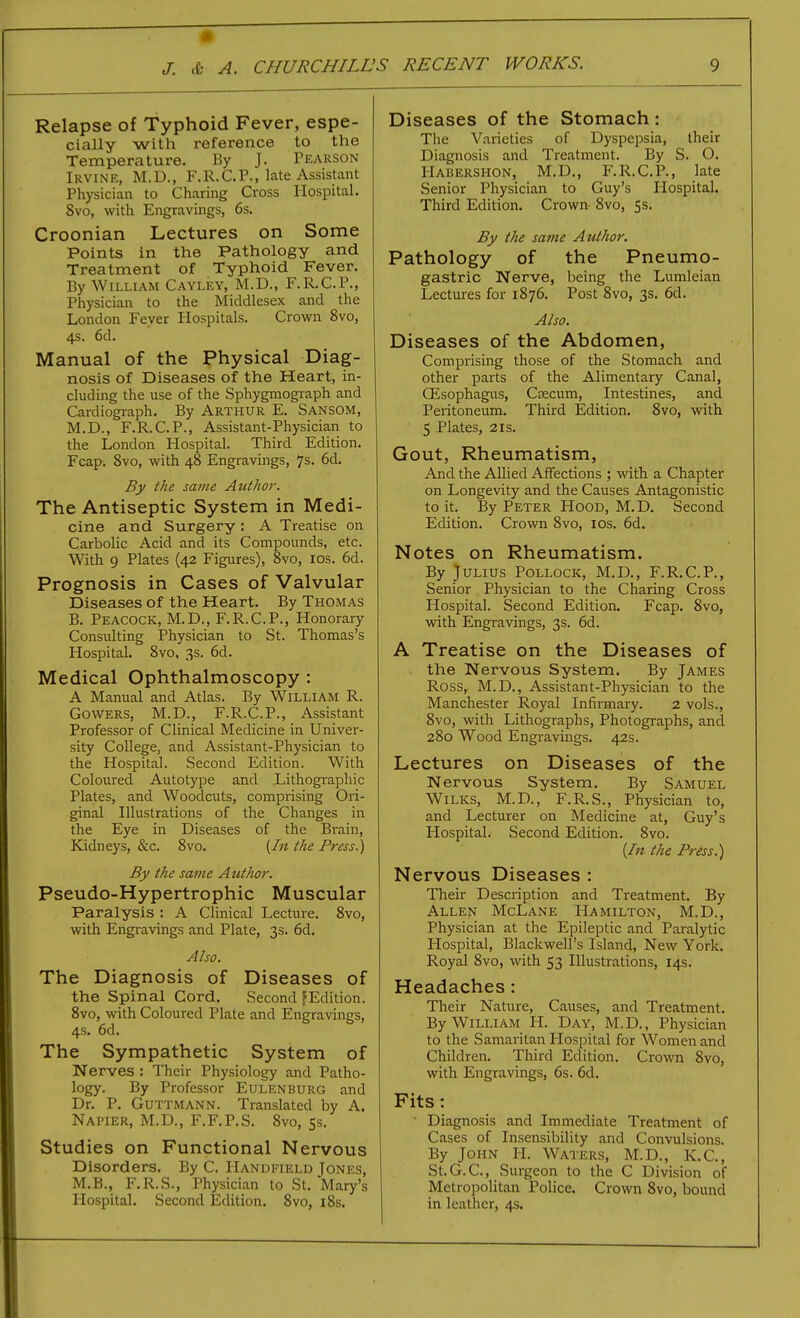 Relapse of Typhoid Fever, espe- cially with reference to the Temperature. By J. Pearson Irvine, M.D., F.R.CP., late Assistant Physician to Charing Cross Hospital. 8vo, with Engravings, 6s. Croonian Lectures on Some Points in the Pathology and Treatment of Typhoid Fever. By William Cayley, M.D., F.R.C.P., Physician to the Middlesex and the London Fever Hospitals. Crown 8vo, 4s. 6d. Manual of the Physical Diag- nosis of Diseases of the Heart, in- cluding the use of the Sphygmograph and Cardiograph. By ARTHUR E. Sansom, M.D., F.R.C.P., Assistant-Physician to the London Hospital. Third Edition. Fcap. 8vo, with 48 Engravings, 7s. 6d. By the same Atithor. The Antiseptic System in Medi- cine and Surgery : A Treatise on Carbolic Acid and its Compounds, etc. With 9 Plates (42 Figures), 8vo, los. 6d. Prognosis in Cases of Valvular Diseases of the Heart. By Thomas B. Peacock, M.D., F.R.C.P., Honorary Consulting Physician to St. Thomas's Hospital. 8vo, 3s. 6d. Medical Ophthalmoscopy : A Manual and Atlas. By William R. GowERS, M.D., F.R.C.P., Assistant Professor of Clinical Medicine in Univer- sity College, and Assistant-Physician to the Hospital. Second Edition. With Coloured Autotype and Lithographic Plates, and Woodcuts, comprising Ori- ginal Illustrations of the Changes in the Eye in Diseases of the Brain, Kidneys, &c. 8vo. {In the Press.) By the same Author. Pseudo-Hypertrophic Muscular Paralysis : A Clinical Lecture, 8vo, with Engravings and Plate, 3s. 6d. Also. The Diagnosis of Diseases of the Spinal Cord. Second ^Edition. 8vo, with Coloured Plate and Engravings, 4s. 6d. The Sympathetic System of Nerves ; Their Physiology and Patho- logy. By Professor Eulenburg and Dr. P. Guttmann. Translated by A. Napier, M.D., F.F.P.S. 8vo, 55, Studies on Functional Nervous Disorders, By C. Handfield Tones, M,B., F,R.S., Physician to St, Mary's Hospital, Second Edition, 8vo, i8s. Diseases of the Stomach: The Varieties of Dyspepsia, their Diagnosis and Treatment, By S. O. Hauershon, M.D,, F.R,C,P,, late Senior Physician to Guy's Hospital. Third Edition. Crown 8vo, 5s, By the same Author. Pathology of the Pneumo- gastric Nerve, Ijeing the Lumleian Lectures for 1876, Post 8vo, 3s, 6d, Also. Diseases of the Abdomen, Comprising those of the Stomach and other parts of the Alimentary Canal, Qisophagus, Cfecum, Intestines, and Peritoneum. Third Edition. 8vo, with 5 Plates, 2IS, Gout, Rheumatism, And the Allied Affections ; with a Chapter on Longevity and the Causes Antagonistic to it. By Peter HooD, M,D. Second Edition, Crown 8vo, los. 6d. Notes on Rheumatism. By Julius Pollock, M.D., F.R.C.P., Senior Physician to the Charing Cross Hospital. Second Edition. Fcap, 8vo, with Engravings, 3s. 6d. A Treatise on the Diseases of the Nervous System. By James Ross, M.D,, Assistant-Physician to the Manchester Royal Infirmary. 2 vols., 8vo, with Lithographs, Photographs, and 280 Wood Engi'avings. 42s. Lectures on Diseases of the Nervous System. By Samuel WiLKS, M.D., F.R.S., Physician to, and Lecturer on Medicine at, Guy's Hospital. Second Edition. 8vo. (/« the Press.) Nervous Diseases : Their Description and Treatment. By Allen McLane Hamilton, M.D., Physician at the Epileptic and Paralytic Hospital, Blackwell's Island, New York, Royal 8vo, with 53 Illustrations, 14s, Headaches: Their Nature, Causes, and Treatment, By William H. Day, M.D., Physician to the Samaritan Ilospital for Women and Children. Third Edition, Crown 8vo, with Engravings, 6s, 6d, Fits: • Diagnosis and Immediate Treatment of Cases of Insensibility and Convulsions. By John H. Waters, M.D., K.C, St.G.C, Surgeon to the C Division of Metropolitan Police. Crown Svo, bound in leather, 4s.