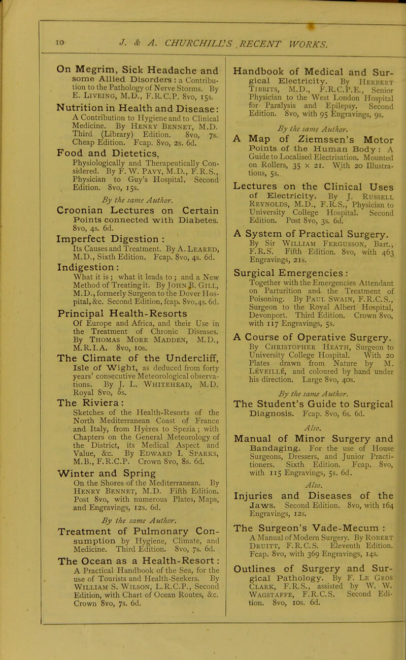 On Megrim, Sick Headache and some Allied Disorders : a Contribu- liou to the Pathology of Nerve Storms. By E. LiVEiNG, M.D., F.R.C.P. 8vo, 15s. Nutrition in Health and Disease: A Contribution to Hygiene and to Clinical Medicine. By Henry Bennet, M.D. Third (Library) Edition. 8vo, 7s. Cheap Edition. Fcap. 8vo, 2s. 6d. Food and Dietetics, Physiologically and Therapeutically Con- sidered. By F. W. Pavy, M.D., F.R.S., Physician to Guy's Hospital. Second Edition. 8vo, 15s. By the same Author. Croonian Lrcctures on Certain Points connected with Diabetes. 8vo, 4s. 6d. Imperfect Digestion : Its Causes and Treatment. By A. Leaked, M.D., Sixth Edition. Fcap. 8vo, 4s. 6d. Indigestion: What it is ; what it leads to ; and a New Method of Treating it. By John B. Gill, M.D., formerly Surgeon to the Dover Hos- pital, &c. Second Edition, fcap, 8vo,4s. 6d. Principal Health-Resorts Of Europe and Africa, and their Use in the Treatment of Chronic Diseases. By Thomas More Madden, M.D., M.R.I.A. 8vo, los. The Climate of the Undercliff, Isle of Wight, as deduced from forty years' consecutive Meteorological observa- tions. By J. L. Whitehead, M.D. Royal Svo, 6s. The Riviera: Sketches of the Health-Resorts of the North Mediterranean Coast of France and Italy, from Hyeres to Spezia; with Chapters on the General Meteorology of the District, its Medical Aspect and Value, &c. By Edward I. Sparks, M.B., F.R.C.P. Crown Svo, 8s. 6d. Winter and Spring On the Shores of the Mediterranean. By Henry Bennet, M.D. Fifth Edition. Post Svo, with numerous Plates, Maps, and Engravings, I2s. 6d. By the same Author. Treatment of Pulmonary Con- sumption by Hygiene, Climate, and Medicine. Third Edition. Svo, 7s. 6d. The Ocean as a Health-Resort: A Practical Handbook of the Sea, for the use of Tourists and Health-Seekers. By William S. Wilson, L.R.C.P., Second Edition, with Chart of Ocean Routes, &c. Handbook of Medical and Sur- gical Electricity. By HERUEirr TijiiiiTS, M.D., F.R.C.P.E., Senior Physician to the West London Hospital for Paralysis and Epilepsy. Second Edition. Svo, with 95 Engravings, 9s, By the same Author. A Map of Ziemssen's Motor Points of the Human Body ; A Guide to Localised Electrisation. Mounted on Rollers, 35 x 21. With 20 Illustra- tions, 5s. Lectures on the Clinical Uses of Electricity. By J. Russell Reynolds, M.D., F.R.S., Physician to University College Hospital. Second Edition. Post Svo, 3s. 6d. A System of Practical Surgery. By Sir William Fergusson, Bart., F.R.S. Fifth Edition. Svo, with 463 Engravings, 21s. Surgical Emergencies: Together with the Emergencies Attendant on Parturition and the Treatment of Poisoning. By Paul Swain, F.R.C.S., Surgeon to the Royal Albert Hospital, Devonport. Third Edition. Crown Svo, with 117 Engravings, 5s. A Course of Operative Surgery. By Christopher Heath, Surgeon to University College Hospital. With 20 Plates drawn from Nature by M. Leveille, and coloured by hand under his direction. Large Svo, 40s. By the same Author. The Student's Guide to Surgical Diagnosis. Fcap. Svo, 6s. 6d. Also. Manual of Minor Surgery and Bandaging. For the use of House Surgeons, Dressers, and Junior Practi- tioners. Sixth Edition. Fcap. Svo, with 115 Engravings, Ss. 6d. Also. Injuries and Diseases of the Jaws. Second Edition. Svo, with 164 Engi-avings, 12s. The Surgeon's Vade-Mecum : A Manual of Modern Surgery. By Robert Druitt, F.R.C.S. Eleventh Edition. Fcap. Svo, with 369 Engravings, 14s. Outlines of Surgery and Sur- gical Pathology. By F. Le Gros Clark, F.R.S., assisted by W. W. Wagstaffe, F.R.C.S, Second Edi-