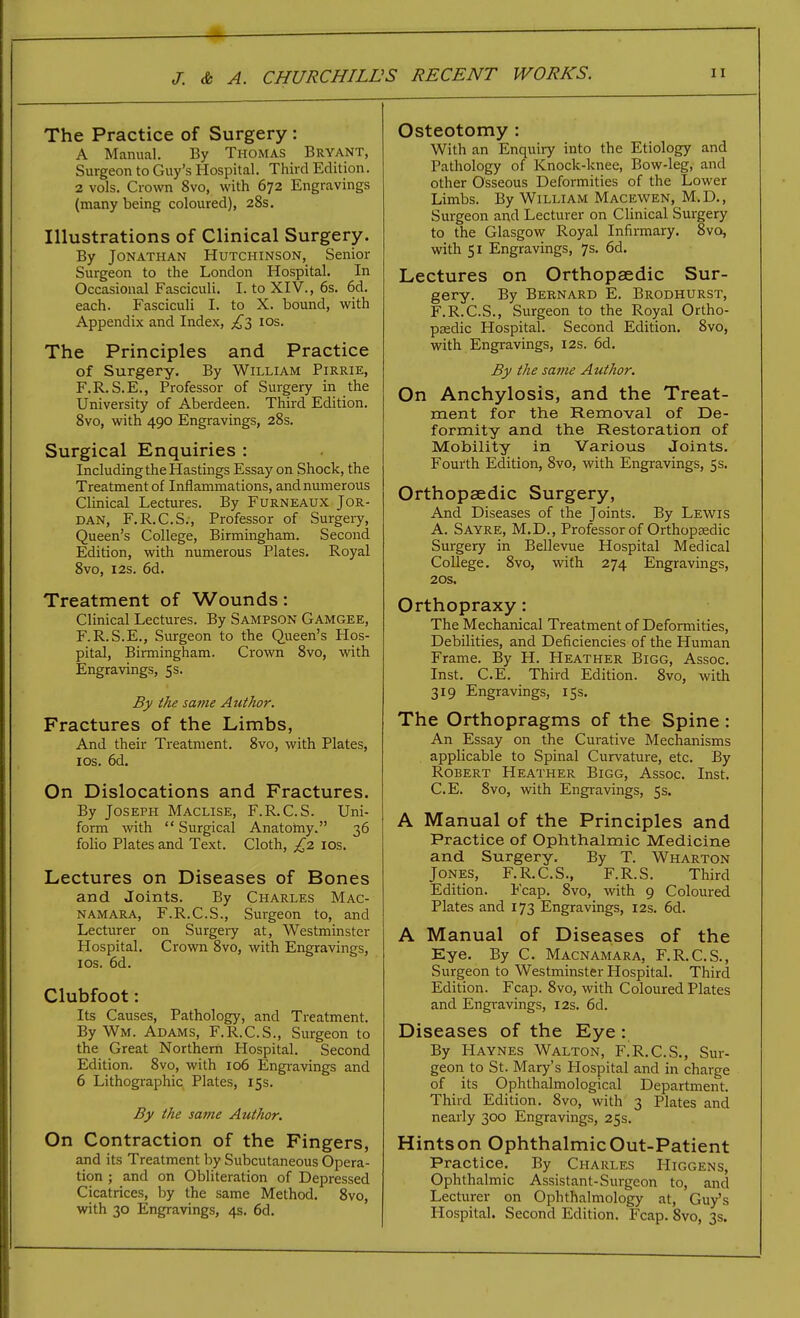 The Practice of Surgery : A Manual. By Thomas Bryant, Surgeon to Guy's Hospital. Third Edition. 2 vols. Crown 8vo, with 672 Engravings (many being coloured), 28s. Illustrations of Clinical Surgery. By Jonathan Hutchinson, Senior Surgeon to the London Hospital. In Occasional Fasciculi. I. to XIV., 6s. 6d. each. Fasciculi I. to X. bound, with Appendix and Index, los. The Principles and Practice of Surgery. By William Pirrie, F.R.S.E., Professor of Surgery in the University of Aberdeen. Third Edition. 8vo, with 490 Engravings, 28s. Surgical Enquiries : Including the Hastings Essay on Shock, the Treatment of Inflammations, and numerous Clinical Lectures. By Furneaux Jor- dan, F.R.C.S., Professor of Surgery, Queen's College, Birmingham. Second Edition, with numerous Plates. Royal 8vo, I2S. 6d. Treatment of Wounds: Clinical Lectures. By Sampson Gamgee, F.R.S.E., Surgeon to the Queen's Hos- pital, Birmingham. Crown 8vo, with Engravings, 5s. By the same Author. Fractures of the Limbs, And their Treatment. 8vo, with Plates, ICS. 6d, On Dislocations and Fractures. By Joseph Maclise, F.R.C.S. Uni- form with  Surgical Anatotny. 36 folio Plates and Text. Cloth, £2 los. Lectures on Diseases of Bones and Joints. By Charles Mac- namara, F.R.C.S., Surgeon to, and Lecturer on Surgery at, Westminster Hospital. Crown 8vo, with Engravings, ICS. 6d. Clubfoot: Its Causes, Pathology, and Treatment. By Wm. Adams, F.R.C.S., Surgeon to the Great Northern Hospital. Second Edition. 8vo, with 106 Engravings and 6 Lithographic Plates, 15s. By the same Author. On Contraction of the Fingers, and its Treatment by Subcutaneous Opera- tion ; and on Obliteration of Depressed Cicatrices, by the same Method. 8vo, with 30 Engravings, 4s. 6d. Osteotomy : With an Enquiry into the Etiology and Pathology of Knock-knee, Bow-leg, and other Osseous Deformities of the Lower Limbs. By William Macewen, M.D., Surgeon and Lecturer on Clinical Surgery to the Glasgow Royal Infirmary. 8vo, with 51 Engravings, 7s. 6d. Lectures on Orthopaedic Sur- gery. By Bernard E. Brodhurst, F.R.C.S., Surgeon to the Royal Ortho- pEsdic Hospital. Second Edition. 8vo, with Engravings, 12s. 6d. By the sa7)ie Author. On Anchylosis, and the Treat- ment for the Removal of De- formity and the Restoration of Mobility in Various Joints. Fourth Edition, 8vo, with Engravings, 5s. Orthopaedic Surgery, And Diseases of the Joints. By Lewis A. Sayre, M.D., Professor of Orthopaedic Surgery in Bellevue Hospital Medical College. 8vo, with 274 Engravings, 20S, Orthopraxy: The Mechanical Treatment of Deformities, Debilities, and Deficiencies of the Human Frame. By H. Heather Bigg, Assoc. Inst. C.E, Third Edition. 8vo, with 319 Engravings, 15s. The Orthopragms of the Spine: An Essay on the Curative Mechanisms applicable to Spinal Curvature, etc. By Robert Heather Bigg, Assoc. Inst. C.E. 8vo, with Engravings, 5s. A Manual of the Principles and Practice of Ophthalmic Medicine and Surgery, By T. Wharton Jones, F.R.C.S., F.R.S. Third Edition. Fcap. 8vo, with 9 Coloured Plates and 173 Engravings, 12s. 6d. A Manual of Diseases of the Eye. By C. Macnamara, F.R.C.S., Surgeon to Westminster Hospital. Third Edition. Fcap. 8vo, with Coloured Plates and Engravings, 12s. 6d. Diseases of the Eye: By Haynes Walton, F^R.C.S., Sur- geon to St. Mary's Hospital and in charge of its Ophthalmological Department. Third Edition. 8vo, with 3 Plates and nearly 300 Engravings, 25s. Hints on Ophthalmic Out-Patient Practice. By Charles Higgens, Ophthalmic Assistant-Surgeon to, and Lecturer on Ophthalmology at, Guy's Hospital. Second Edition. Fcap. 8vo, 3s.