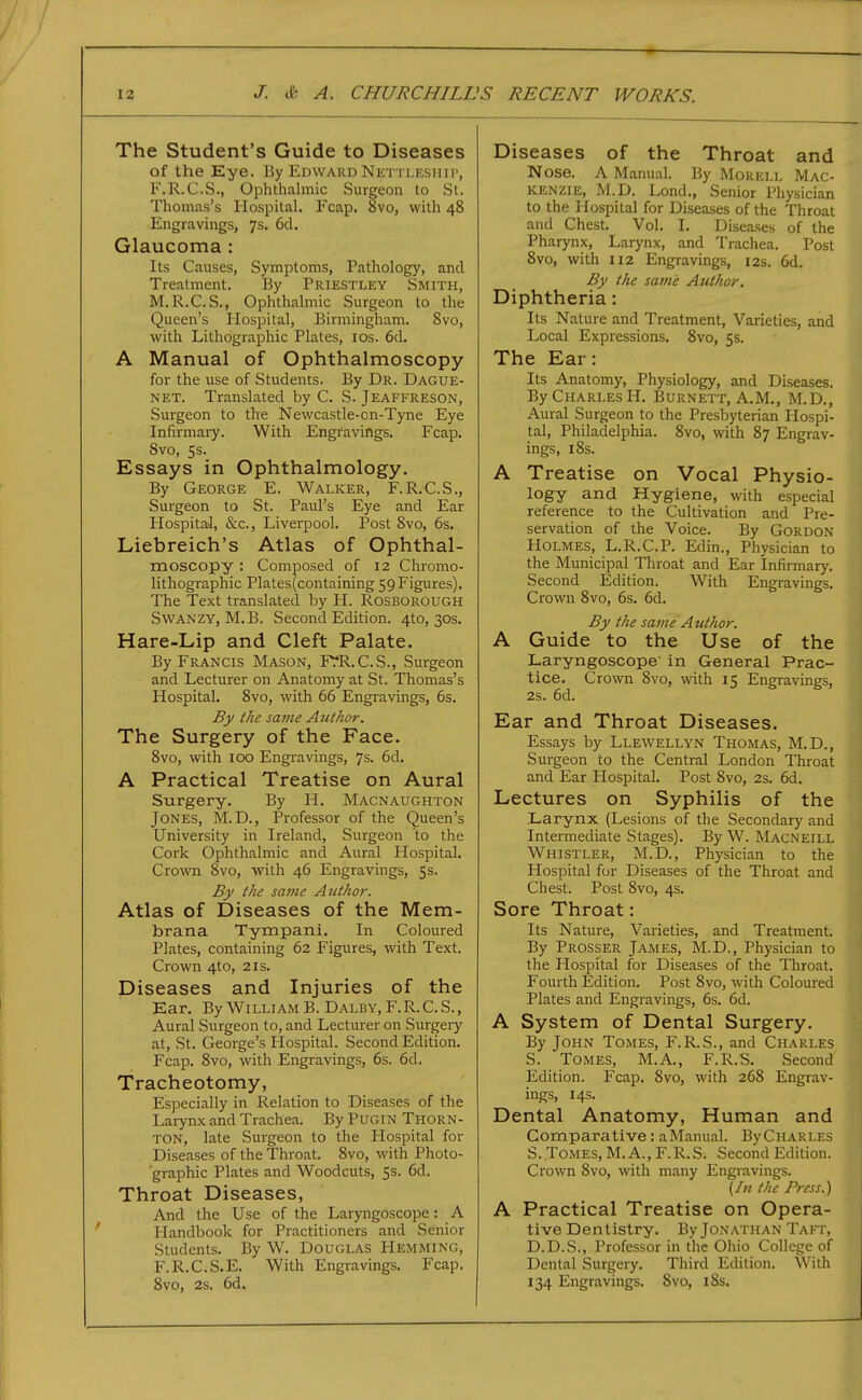 The Student's Guide to Diseases of the Eye. By Edward Net tleshii', F.R.C.S., Ophthalmic Surgeon to St. Thomas's Hospital. Fcap. 8vo, with 48 Engravings, 7s. 6d. Glaucoma : Its Causes, Symptoms, Pathology, and Treatment. By Priestley Smith, M.R.C.S., Ophthalmic Surgeon to the Queen's Hospital, Birmingham. 8vo, with Lithographic Plates, los. 6d. A Manual of Ophthalmoscopy for the use of Students. By Dr. Dague- NET. Translated by C. S. Jeaffreson, Surgeon to the Newcastle-on-Tyne Eye Infirmary. With Engi'avings. Fcap. Svo, 5 s. Essays in Ophthalmology. By George E. Walker, F.R.C.S., Surgeon to St. Paul's Eye and Ear Hospital, &c., Liverpool. Post Svo, 6s. Liebreich's Atlas of Ophthal- moscopy : Composed of 12 Chromo- lithographic Plates(containing 59Figures). The Text translated by H. Rosborough Swanzy, M.B. Second Edition. 4to, 30s. Hare-Lip and Cleft Palate. By Francis Mason, FTR.C.S., Surgeon and Lecturer on Anatomy at St. Thomas's Hospital. 8vo, with 66 Engravings, 6s. By the same Author. The Surgery of the Face. 8vo, with 100 Engravings, 7s. 6d. A Practical Treatise on Aural Surgery, By H. Macnaughton Jones, M.D., Professor of the Queen's University in Ireland, Surgeon to the Cork Ophthalmic and Aural Hospital. Crovm 8vo, with 46 Engravings, 5s. By the same Author. Atlas of Diseases of the Mem- brana Tympani. In Coloured Plates, containing 62 Figures, with Text. Crown 4to, 21s. Diseases and Injuries of the Ear. By William B. Dalby,F.R.C.S., Aural Surgeon to, and Lecturer on Surgery at, St. George's Hospital. Second Edition. Fcap. Svo, with Engravings, 6s. 6d. Tracheotomy, Especially in Relation to Diseases of the Larynx and Trachea. By Pugin Thorn- ton, late Surgeon to the Hospital for Diseases of the Throat. Svo, with Photo- graphic Plates and Woodcuts, 5s. 6d. Throat Diseases, And the Use of the Laryngoscope : A Handbook for Practitioners and Senior Students. By W. Douglas Hemming, F.R.C.S.E. With Engravings. Fcap. Svo, 2s. 6d. Diseases of the Throat and Nose. A Manual. By Mokell Mac- kenzie, M.D. Lond., Senior Physician to the Hospital for Diseases of the Throat and Chest. Vol. I. Diseases of the Pharynx, Larynx, and Trachea. Post Svo, with 112 Engravings, 12s. 6d. By the same Author. Diphtheria: Its Nature and Treatment, Varieties, and % Local Expressions. Svo, 5s. The Ear: Its Anatomy, Physiology, and Diseases. By Charles H, Burnett, A.M., M.D., Aural Surgeon to the Presbyterian Plospi- tal, Philadelphia. Svo, with 87 Engrav- ings, 18s. A Treatise on Vocal Physio- logy and Hygiene, with especial reference to the Cultivation and Pre- servation of the Voice. By Gordon Holmes, L.R.C.P. Edin., Physician to the Municipal Throat and Ear Infirmary. Second Edition. With Engravings. Crown Svo, 6s. 6d. . By the same Author. ^ A Guide to the Use of the Laryngoscope in General Prac- tice. Crown Svo, with 15 Engravings, 2s. 6d. Ear and Throat Diseases. Essays by Llewellyn Thomas, M.D., Surgeon to the Central London Throat and Ear Hospital. Post Svo, 2s. 6d. Lectures on Syphilis of the Larynx (Lesions of the Secondary and Intermediate Stages). By W. Macneill Whistler, M.D., Physician to the Hospital for Diseases of the Throat and Chest. Post Svo, 4s. Sore Throat: Its Nature, Vaiieties, and Treatment. By Prosser James, M.D., Physician to the Hospital for Diseases of the Throat. Fourth Edition. Post Svo, with Coloured Plates and Engravings, 6s. 6d. A System of Dental Surgery. By John Tomes, F.R.S., and Charles S. Tomes, M.A., F.R.S. Second Edition. Fcap. Svo, with 268 Engrav- ings, 14s. Dental Anatomy, Human and Comparative: a Manual. BvCharles S. Tomes, M. A., F. R. S. Second Edition. Crown Svo, with many Engravings. (/« the Press.') A Practical Treatise on Opera- tive Dentistry. By Jonathan Taft, D.D.S., Professor in the Ohio College of Dental Surgery. Third Edition. With 134 Engravings. Svo, iSs.