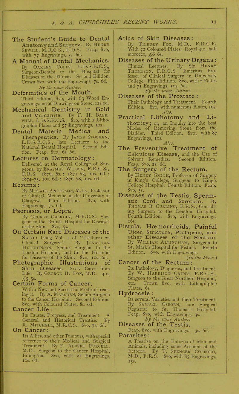 The Student's Guide to Dental Anatomy and Surgery. By Henry Sewill, M.R.C.S., L.D.S. Fcap. 8vo, with 77 Engravings, 5s. 6d. A Manual of Dental Mechanics. By Oakley Coles, L.D.S.R.C.S., Surgeon-Dentist to the Hospital for Diseases of the Throat. Second Edition. Crown 8vo, with 140 Engravings, 7s. 6d. By the same Author. Deformities of the Mouth. Third Edition, 8vo, with 83 Wood En- gravings and 96 Drawings on Stone, I2s.6d. Mechanical Dentistry in Gold and Vulcanite. By F. H. Balk- will, L.D.S.R.C.S. 8vo, with 2 Litho- graphic Plates and 57 Engravings, los. Dental Materia Medica and Therapeutics. By James Stocken, L.D.S.R.C.S., late Lecturer to the National Dental Hospital. Second Edi- tion. Fcap. 8vo, 6s. 6d. Lectures on Dermatology: Delivered at the Royal College of Sur- geons, by Erasmus Wilson, F.R.C.S., F.R.S. 1870, 6s. J 1871-73, los. 6d. ; 1874-75, los. 6d. ; 1876-78, los. 6d. Eczema: By McCat.l Anderson, M.D., Professor of Clinical Medicine in the University of Glasgow. Third Edition. 8vo, with Engravings, 7s. 6d. Psoriasis, or Lepra. By George Gaskoin, M.R.C.S., Sur- geon to the British Hospital for Diseases of the Skin. 8vo, 5s. On Certain Rare Diseases of the Skin: being Vol. i of Lectures on Clinical Surgery. By Jonathan Hutchinson, Senior Surgedn to the London Hospital, and to the Hospital for Diseases of the Skin. 8vo, los. 6d. Photographic Illustrations of Skin Diseases. Sixty Cases from Life. By George H. Fox, M.D. 4to, Certain Forms of Cancer, With a New and Successful Mode of treat- ing it. By A. Marsden, Senior Surgeon to the Cancer Hospital. Second Edition. 8vo, with Coloured Plates, 8s. 6d. Cancer Life: Its Causes, Progress, and Treatment. A General and Historical Treatise. By R. Mitchell, M.R.C.S. 8vo, 7s. 6d. On Cancer: Its Allies, and other Tumours, with special reference to their Medical and Surgical Treatment. By F, Albert Purcell, M.D., Surgeon to the Cancer Hospital, Brompton. 8vo, with 21 Engravings, ICS. 6d. Atlas of Skin Diseases: By Tilbury Fox, M.D., F.R.C.P. With 72 Coloured Plates. Royal 4to, half morocco, £(i 6s. Diseases of the Urinary Organs : Clinical Lectures. By Sir Henry Thompson, F.R.C.S., Emeritus Pro- fessor of Clinical Surgery in University College, Fifth Edition. 8vo, with 2 Plates and 71 Engravings, los. 6d. By the same Author. Diseases of the Prostate : Their Pathology and Treatment. Fourth Edition. 8vo, with numerous Plates, los. Also. Practical Lithotomy and Li- thotrity; or, an Inquiry into the best Modes of Removing Stone from the Bladder. Third Edition. 8vo, with 87 Engravings, los. Also. The Preventive Treatment of Calculous Disease, and the Use of Solvent Remedies. Second Edition. Fcap. 8vo, 2s. 6d. The Surgery of the Rectum. By Henry Smith, Professor of Surgery in King's College, Surgeon to Kng's College Hospital. Fourth Edition. Fcap. 8vo, 5s. Diseases of the Testis, Sperm- atic Cord, and Scrotum. By Thomas B. Curling, F.R.S., Consult- ing Surgeon to the London Hospital. Fourth Edition. 8vo, with Engravings, 16s, Fistula, Haemorrhoids, Painful Ulcer, Stricture, Prolapsus, and other Diseases of the Rectum, By William Allingham, Surgeon to St, Mark's Hospital for Fistula, Fourth Edition, 8vo, with Engravings. {In the Press.) Cancer of the Rectum : Its Pathology, Diagnosis, and Treatment. By W. Harrison Cripps, F.R.C.S., Surgeon to the Great Northern Hospital, etc. Crown 8vo, with Lithographic Plates, 6s. Hydrocele : Its several Varieties and their Treatment. By Samuel Osborn, late Surgical Registrar to St. Thomas's Hospital. Fcap. 8vo, with Engravings, 3s. By the same Atithor. Diseases of the Testis. Fcap. 8vo, with Engravings. 3s. 6d. Parasites: A Treatise on the Entozoa of Man and Animals, including some Account of the Ectozoa. By T. Spencer Cobbold, M.D., F.R.S, 8vo, with 85 Engravings, 15s.