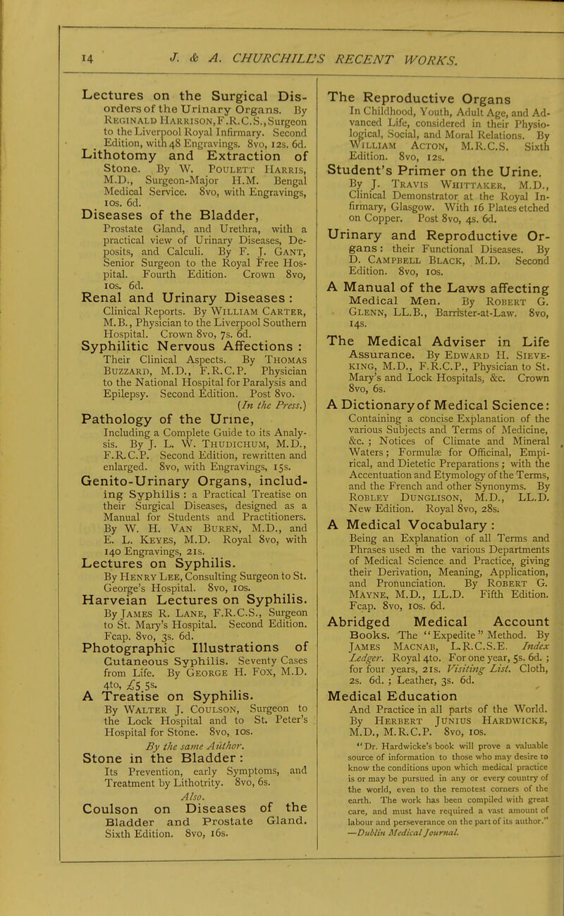 Lectures on the Surgical Dis- orders of the Urinary Organs. By Reginald Harrison, F .R. C. S., Surgeon to the Liverpool Royal Infirmary. Second Edition, with 48 Engravings. 8vo, 12s. 6d. Lithotomy and Extraction of Stone. By W. Poulett Harris, M.D., Surgeon-Major H.M. Bengal Medical Service. 8vo, with Engravings, I OS. 6d. Diseases of the Bladder, Prostate Gland, and Urethra, with a practical view of Urinary Diseases, De- posits, and Calculi. By F. J. Gant, Senior Surgeon to the Royal Free Hos- pital. Fourth Edition. Crown 8vo, ICS. 6d. Renal and Urinary Diseases : Clinical Reports. By William Carter, M. B., Physician to the Liverpool Southern Hospital. Crown 8vo, 7s. 6d. Syphilitic Nervous Affections : Their Clinical Aspects. By Thomas Buzzard, M.D., F.R.C.P. Physician to the National Hospital for Paralysis and Epilepsy. Second Edition. Post 8vo. {In the Press.) Pathology of the Urine, Including a Complete Guide to its Analy- sis. By J. L, W. Thudichum, M.D., F.R.C.P. Second Edition, rewritten and enlarged. 8vo, with Engravings, 15s. Genito-Urinary Organs, includ- ing Syphilis : a Practical Treatise on their Surgical Diseases, designed as a Manual for Students and Practitioners. By W. H. Van Buren, M.D., and E. L. Keyes, M.D. Royal 8vo, with 140 Engravings, 21s. Lectures on Syphilis. By Henry Lee, Consulting Surgeon to St. George's Hospital. 8vo, los. Harveian Lectures on Syphilis. By James R. Lane, F.R.C.S., Surgeon to St. Mary's Hospital. Second Edition. Fcap. 8vo, 3s. 6d. Photographic Illustrations of Cutaneous Syphilis. Seventy Cases from Life. By George H. Fox, M.D. 4to, ;^'5 5s. A Treatise on Syphilis. By Walter J. Coulson, Surgeon to the Lock Hospital and to St. Peter's Hospital for Stone. 8vo, los. By the same A uihor. Stone in the Bladder: Its Prevention, early Symptoms, and Treatment by Lithotrity. 8vo, 6s. Also. Coulson on Diseases of the Bladder and Prostate Gland. Sixth Edition. 8vo, l6s. The Reproductive Organs In Childhood, Youth, Adult Age, and Ad- vanced Life, considered in their Physio- logical, Social, and Moral Relations, By William Acton, M.R.C,S. Sixth Edition. 8vo, 12s. Student's Primer on the Urine. By J. Travis Whittaker, M.D., Clinical Demonstrator at the Royal In- firmary, Glasgow. With 16 Plates etched on Copper. Post 8vo, 4s. 6d. Urinary and Reproductive Or- gans : their Functional Diseases. By D. Campbell Black, M.D. Second Edition. 8vo, los. A Manual of the Laws affecting Medical Men, By Robert G. Glenn, LL.B., Barrrster-at-Law. 8vo, 14s. The Medical Adviser in Life Assurance. By Edward H. Sieve- king, M.D., F.R.C.P., Physician to St. Mary's and Lock Hospitals, &c, Crovra 8vo, 6s. A Dictionary of Medical Science: Containing a concise Explanation of the various Subjects and Terms of Medicine, &c. ; Notices of Climate and Mineral Waters; Formulae for Officinal, Empi- rical, and Dietetic Preparations ; with the Accentuation and Etymology of the Terms, and the French and other Synonyms. By Robley Dunglison, M.D., LL.D. New Edition. Royal 8vo, 28s. A Medical Vocabulary : Being an Explanation of all Terms and Phrases used in the various Departments of Medical Science and Practice, gi\'ing their Derivation, Meaning, Application, and Pronunciation. By Robert G. Mayne, M.D., LL.D. Fifth Edition. Fcap. 8vo, ICS. 6d. Abridged Medical Account Books, The  Expedite  Method. By James Macnab, L.R.C.S.E, Index Ledger. Royal 4to. For one year, 5s. 6d. ; for four years, 21s. Visiting List. Cloth, 2s. 6d. ; Leather, 3s. 6d. Medical Education And Practice in all parts of the World. By Herbert Junius Hardwicke, M.D., M.R.C.P. 8vo, los. Dr. Hardwicke's book will prove a valuable source of information to those who may desire to know the conditions upon which medical practice is or may be pursued in any or every country of the world, even to the remotest corners of the earth. The work has been compiled with great care, and must have required a vast amount of labour and perseverance on the part of its author. —Dublin Medicalloumal.