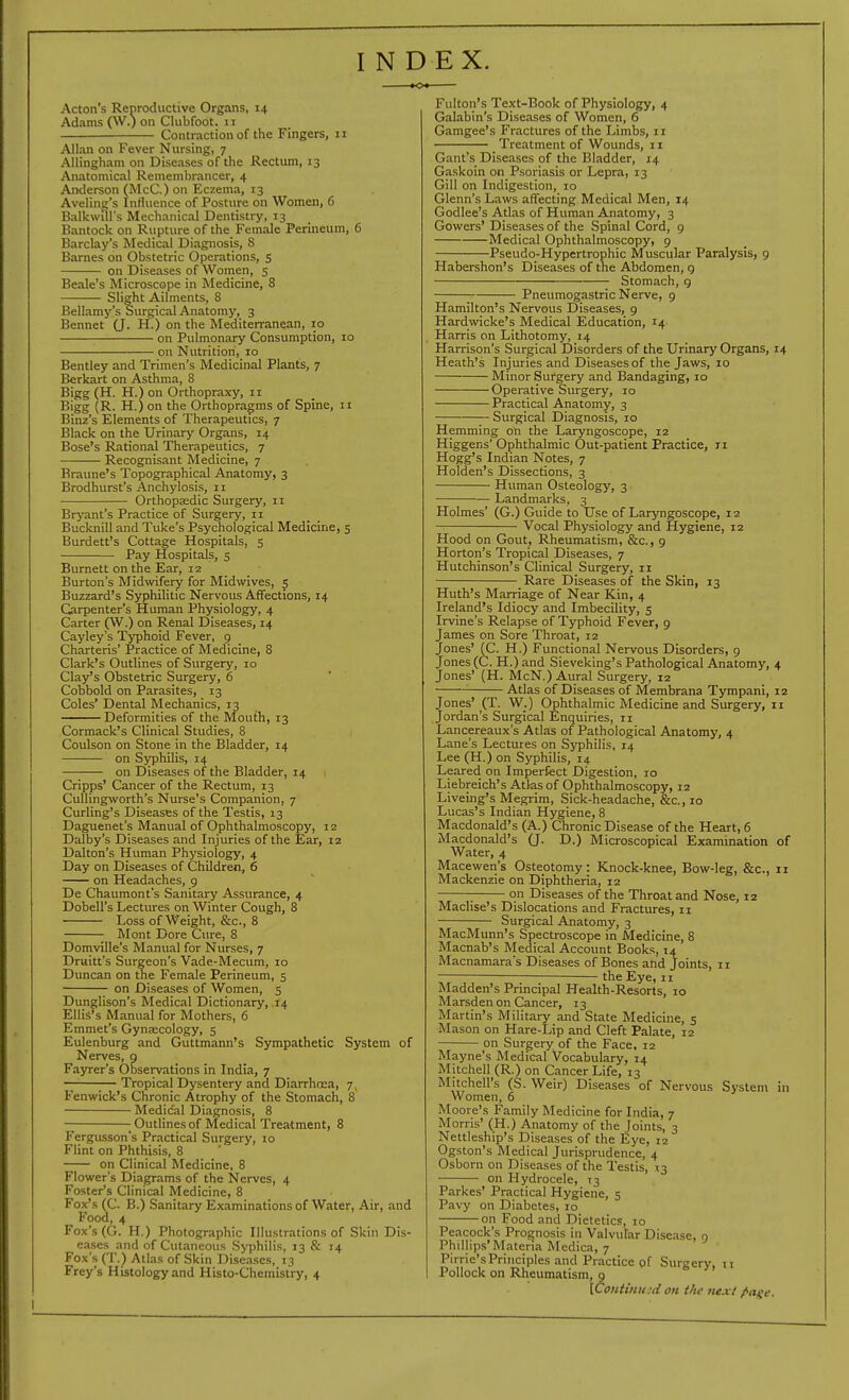 INDEX. Acton's Reoroductive Organs, 14 Adams O^O °n Clubfoot. 11 Contraction of the Fingers, 11 Allan on Fever Nursing, 7 Allingham on Diseases of the Rectum, 13 Anatomical Remembrancer, 4 Anderson (McC.) on Eczema, 13 Aveling's Intluence of Posture on Women, 6 Balkwill's Mechanical Dentistry, 13 Bantock on Rupture of the Female Perineum, 6 Barclay's Medical Diagnosis, 8 Barnes on Obstetric Operations, s on Diseases of Women, 5 Beale's Microscope in Medicine, 8 Slight Ailments, 8 Bellamy's Surgical Anatomy, 3 Bennet (J. H.) on the Mediterranean, 10 on Pulmonary Consumption, 10 on Nutrition, 10 Bentley and Trimen's Medicinal Plants, 7 Berkart on Asthma, 8 Bigg (H. H.) on Orthopraxy, 11 Bigg (R. H.) on the Orthopragms of Spine, 11 Binz's Elements of Therapeutics, 7 Black on the Urinary Organs, 14 Bose's Rational Therapeutics, 7 Recognisant Medicine, 7 Braune's Topographical Anatomy, 3 Brodhurst's Anchylosis, 11 Orthopaedic Surgery, 11 Bryant's Practice of Surgery, 11 Bucknill and Tuke's Psychological Medicine, 5 Burdett's Cottage Hospitals, 5 Pay Hospitals, s Burnett on the Ear, 12 Burton's Midwifery for Midwives, 5 Buzzard's Syphilitic Nervous Affections, 14 Carpenter's Human Physiology, 4 Carter (W.) on Renal Diseases, 14 Cayley's Typhoid Fever, 9 Charteris' Practice of Medicine, 8 Clark's Outlines of Surgery, 10 Clay's Obstetric Surgery, 6 Cobbold on Parasites, 13 Coles' Dental Mechanics, 13 Deformities of the Mouth, 13 Cormack's Clinical Studies, 8 Coulson on Stone in the Bladder, 14 on Syphilis, 14 on Diseases of the Bladder, 14 Cripps' Cancer of the Rectum, 13 Cullingworth's Nurse's Companion, 7 Curling's Diseases of the Testis, 13 Daguenet's Manual of Ophthalmoscopy, 12 Dalby's Diseases and Injuries of the Ear, 12 Dalton's Human Physiology, 4 Day on Diseases of Children, 6 on Headaches, 9 De Chaumont's Sanitary Assurance, 4 Dobell's Lectures on Winter Cough, 8 Loss of Weight, &c., 8 Mont Dore Cure, 8 Domville's Manual for Nurses, 7 Druitt's Surgeon's Vade-Mecum, 10 Duncan on the Female Perineum, 5 on Diseases of Women, 5 Dunglison's Medical Dictionary, .14 Ellis's Manual for Mothers, 6 Emmet's Gynaecology, s Eulenburg and Guttmann's Sympathetic System of Nerves, 9 Fajrrer's Observations in India, 7 ;— Tropical Dysentery and Diarrhcea, 7, Fenwick's Chronic Atrophy of the Stomach, 8 Medical Diagnosis, 8 Outlines of Medical Treatment, 8 Fergussons Practical Surgery, 10 Flint on Phthisis, 8 on Clinical Medicine, 8 Flower's Diagrams of the Nerves, 4 Foster's Clinical Medicine, 8 Fox's (C. B.) Sanitary Examinations of Water, Air, and P'ood, 4 Fox's (G. H.) Photographic Illustrations of Skin Dis- eases and of Cutaneous Syphilis, 13 & 14 Fox's (T.) Atlas of Skin Diseases, 13 Frey's Histology and Histo-Chemistry, 4 Fulton's Text-Book of Physiology, 4 Galabin's Diseases of Women, 6 Gamgee's Fractures of the Limbs, 11 Treatment of Wounds, 11 Gant's Diseases of the Bladder, 14 Gaskoin on Psoriasis or Lepra, 13 Gill on Indigestion, 10 Glenn's Laws affecting Medical Men, 14 Godlee's Atlas of Human Anatomy, 3 Gowers' Diseases of the Spinal Cord, 9 Medical Ophthalmoscopy, 9 Pseudo-Hypertrophic Muscular Paralysis, 9 Habershon's Diseases of the Abdomen, g Stomach, g Pneumogastric Nerve, 9 Hamilton's Nervous Diseases, 9 Hardwicke's Medical Education, 14 Harris on Lithotomy, 14 Harrison's Surgical Disorders of the Urinary Organs, 14 Heath's Injuries and Diseases of the Jaws, 10 Minor Surgery and Bandaging, 10 Operative Surgery, 10 Practical Anatomy, 3 Surgical Diagnosis, 10 Hemming on the Laryngoscope, 12 Higgens' Ophthalmic Out-patient Practice, 11 Hogg's Indian Notes, 7 Holden's Dissections, 3 Human Osteology, 3 Landmarks, 3 Holmes' (G.) Guide to Use of Laryngoscope, 12 Vocal Physiology and Hygiene, 12 Hood on Gout, Rheumatism, &c., 9 Horton's Tropical Diseases, 7 Hutchinson's Clinical Surgery, 11 Rare Diseases of the Skin, 13 Huth's Marriage of Near Kin, 4 Ireland's Idiocy and Imbecility, s Irvine's Relapse of Typhoid Fever, 9 James on Sore Throat, 12 Jones' (C. H.) Functional Nervous Disorders, 9 Jones (C. H.) and Sieveking's Pathological Anatomy, 4 Jones' (H. McN.) Aural Surgery, 12 Atlas of Diseases of Membrana Tympani, 12 Jones' _(T. W.) Ophthalmic Medicine and Surgery, 11 Jordan's Surgical Enquiries, 11 Lancereaux's Atlas of Pathological Anatomy, 4 Lane's Lectures on Syphilis, 14 Lee (H.) on Syphilis, 14 Leared on Imperfect Digestion, 10 Liebreich's Atlas of Ophthalmoscopy, 12 Liveing's Megrim, Sick-headache, &c., 10 Lucas's Indian Hygiene, 8 Macdonald's (A.) Chronic Disease of the Heart, 6 Macdonald's Q. D.) Microscopical Examination of Water, 4 Macewen's Osteotomy: Knock-knee, Bow-leg, &c., 11 Mackenzie on Diphtheria, 12 on Diseases of the Throat and Nose, iz Maclise's Dislocations and Fractures, 11 Surgical Anatomy, 3 MacMunn's Spectroscope in Medicine, 8 Macnab's Medical Account Books, 14 Macnamara's Diseases of Bones and Joints, 11 the Eye, 11 Madden's Principal Health-Resorts, 10 Marsden on Cancer, 13 Martin's Military and State Medicine, 5 Mason on Hare-Lip and Cleft Palate, 12 on Surgery of the Face, 12 Mayne's Medical Vocabulary, 14 Mitchell (R.) on Cancer Life, 13 Mitchell's (S. Weir) Diseases of Nervous System in Women, 6 Moore's Family Medicine for India, 7 Morris' (H.) Anatomy of the Joints, 3 Nettleship's Diseases of the Eye, 12 Ogston's Medical Jurisprudence, 4 Osborn on Diseases of the Testis, 13 on Hydrocele, T3 Parkes' Practical Hygiene, 5 Pavy on Diabetes, 10 on Food and Dietetics, 10 Peacock's Prognosis in Valvular Disease, n Phillips'Materia Mcdica, 7 Pirric's Principles and Practice of Surgery, ti Pollock on Rheumatism, 9 [Continued on the tiext /•anc.