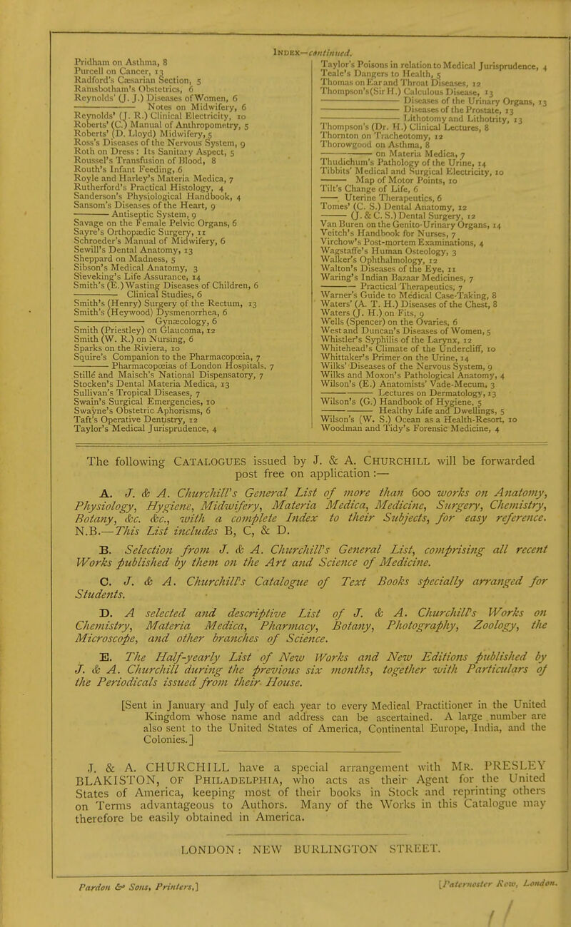 Pridham on Asthma, 8 Piircell on Cancer, 13 Radford's Caisarian Section, 5 Ramsbotham's Obstetrics, 6 Reynolds' (J. J.) Diseases of Women, 6 Notes on Midwifery, 6 Reynolds' (J. R.) Clinical Electricity, 10 Roberts' fC.) Manual of Anthropometry, 5 Roberts' (D. Lloyd) Midwifery, 5 Ross's Diseases of the Nervous System, 9 Roth on Dress : Its Sanitary Aspect, 5 Roussel's Transfusion of Ulood, 8 Routh's Infant Feeding, 6 Royle and Harley's Materia Medica, 7 Rutherford's Practical Histology, 4 Sanderson's Physiological Handi)ook, 4 Sansom's Diseases of the Heart, 9 Antiseptic System, 9 Savage on the Female Pelvic Organs, 6 Sayre's Orthopajdic Surgery, 11 Schroeder's Manual of Midwifery, 6 Sewill's Dental Anatomy, 13 Sheppard on Madness, 5 Sibson's Medical Anatomy, 3 Sieveking's Life Assurance, 14 Smith's (E.) Wasting Diseases of Children, 6 Clinical Studies, 6 Smith's (Henry) Surgery of the Rectum, 13 Smith's (Heywood) Dysmenorrhea, 6 Gynaecology, 6 Smith (Priestley) on Glaucoma, 12 Smith (W. R.) on Nursing, 6 Sparks on the Riviera, 10 Squire's Companion to the Pharmacopoeia, 7 Pharmacopoeias of London Hospitals. 7 Stille and Maisch's National Dispensatory, 7 Stocken's Dental Materia Medica, 13 Sullivan's Tropical Diseases, 7 Swain's Surgical Emergencies, 10 Swayne's Obstetric Aphorisms, 6 Taft's Operative Dentistry, 12 Taylor's Medical Jurisprudence, 4 Taylor's Poisons in relation to Medical Jurisprudence, 4 Teale's Dangers to Health, 5 Thomas on Ear and Throat Diseases, 12 Thompson's(SirH.) Calculous Disease, 13 Diseases of (he Urinary Organs, 13 Diseasesof the Prostate, 13 Lithotomy and Lithotrity, 13 Thompson's (Dr. H.) Clinical Lectures, 8 Thornton on Tiacheotomy, 12 Thorowgood on Asthma, 8 on Materia Medica, 7 Thudichum's Pathology of the Urine, 14 Tibbits' Medical and Surgical Electricity, 10 —; Map of Motor Points, 10 Tilt's Change of Life, 6 Uterine Therapeutics, 6 Tomes' (C. S.) Dental Anatomy, 12 (J. & C. S.)Dental Surgery, 12 Van Buren on the Genito-Urinary Organs, 14 Veitch's Handbook for Nurses, 7 Virchow's Post-mortem Examinations, 4 Wagstaffe's Human Osteology, 3 Walker's Ophthalmology, 12 Walton's Diseases of the Eye, 11 Waring's Indian Bazaar Medicines, 7 Priactical Therapeutics, 7 Warner's Guide to Medical Case-lTaking, 8 Waters' (A. T. H.) Diseases of the Chest, 8 Waters (J. H.) on Fits, 9 Wells (Spencer) on the Ovaries, 6 West and Duncan's Diseases of Women, s Whistler's Syphilis of the Larynx, 12 Whitehead's Climate of the Undercliff, 10 Whittaker's Primer on the Urine, 14 Wilks' Diseases of the Nervous System, 9 Wilks and Moxon's Pathological Anatomy, 4 Wilson's (E.) Anatomists' Vade-Mecum, 3 Lectures on Dermatology, 13 Wilson's (G.) Handbook of Hygiene. 5 Healthy Life and Dwellings, 5 Wilson's (W. S.) Ocean as a Health-Resort, 10 Woodman and Tidy's Forensic Medicine, 4 The following Catalogues issued by J. & A. Churchill will be forwarded post free on application :— A. J. & A. ChurcliilVs Ge7ieral List of more than 600 works on Anatomy, Physiology, Hygiene, Midwifery, Materia Medica, Medicine, Surgery, Chemistry, Botany, &c. & 'c., with a complete Index to their Stibjects, for easy reference. N.B.—This List includes B, C, & D. B. Selection from J. & A. Churchill's General List, comprising all recent Works published by them on the Art and Science of Medicifie. C. J. & A. ChurchilPs Catalogue of Text Books specially arranged for Students. D. A selected a7id descriptive List of J. & A. ChurchilPs Works on Chemistry, Materia Medica, Pharmacy, Botany, Photography, Zoology, the Microscope, arid other braiiches of Science. E. The Half-yearly IJst of Neiv Works a7id New Editions published by J. & A. Chtcrchill during the previous six months, together with Particulars of the Periodicals issued from their House. [Sent in Januaiy and July of each year to every Medical Practitioner in the United Kingdom whose name and address can be ascertained. A large number are also sent to the United States of America, Continental Europe, India, and the Colonies.] .T. & A. CHURCHILL have a special arrangement with Mr. PRESLEY BLAKISTON, OF Philadelphia, who acts as their Agent for the United States of America, keeping most of their books in Stock and reprinting others on Terms advantageous to Authors. Many of the Works in this Catalogue may therefore be easily obtained in America. LONDON: NEW BURLINGTON STREET. Pardon Sons, Printers^ [Patcruostcr Koiv, London.