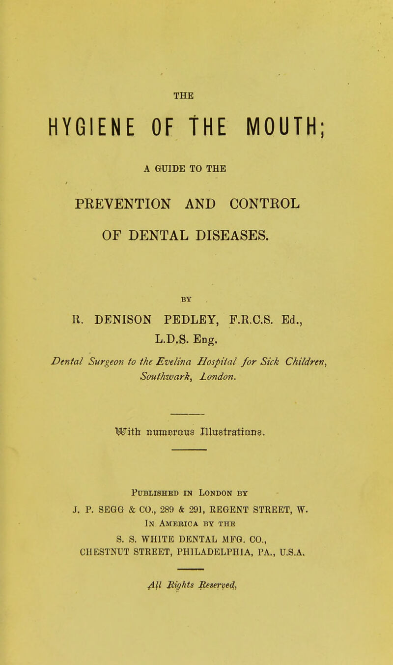 HYGIENE OF THE MOUTH; A GUIDE TO THE PEEVENTION AND CONTKOL OF DENTAL DISEASES. BY R. DENISON PEDLEY, F.R.C.S. Ed., L.D.S. EDg. Dental Surg€o?i to the Evelina Hospital for Sick Children, Souihwark, London. WxVa nttraerous lUustratians. Published in London by J. P. SEGG & CO., 289 & 291, REGENT STREET, W- In Amebic a by the S. S. WHITE DENTAL MFG. CO., CHESTNUT STREET, PHILADELPHIA, PA., U.S.A. Bights Reserye^y