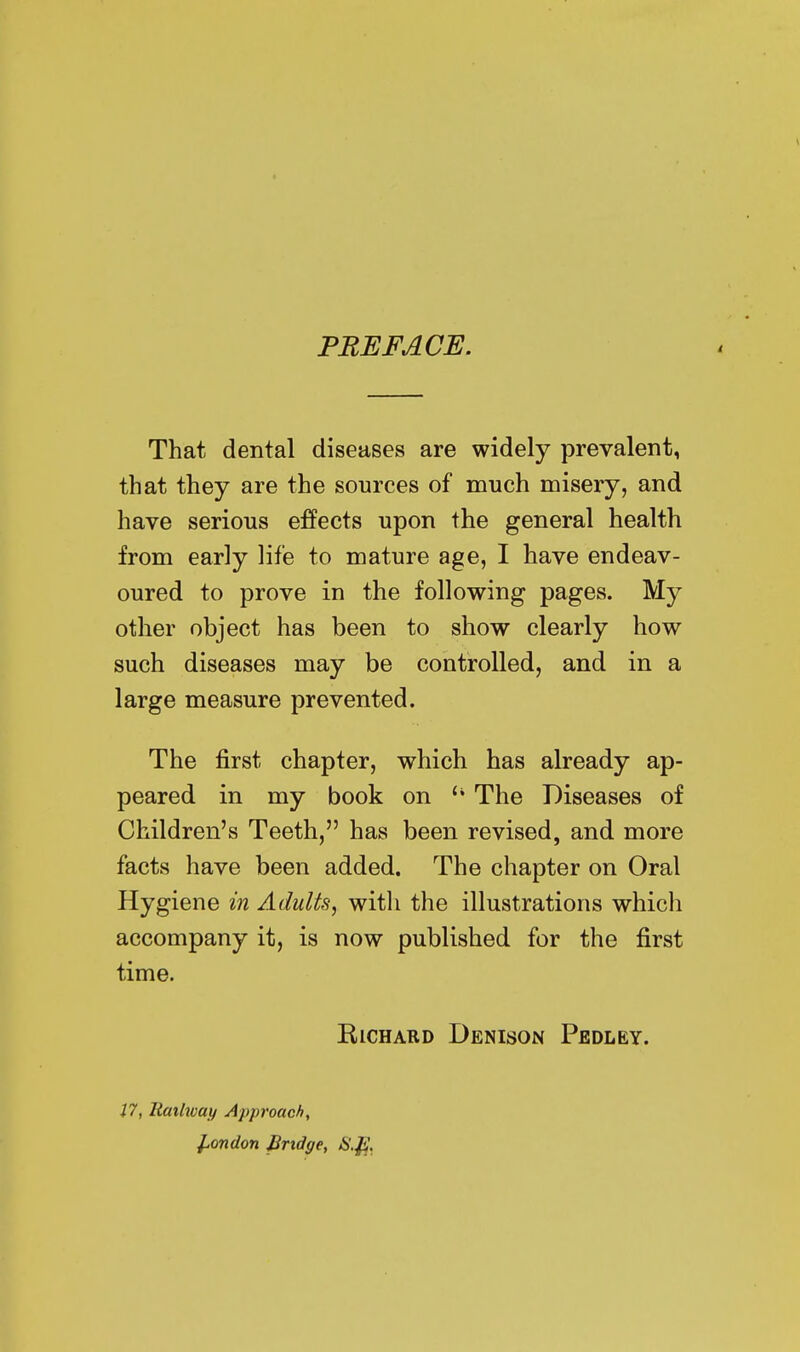 PREFACE. That dental diseases are widely prevalent, that they are the sources of much misery, and have serious effects upon the general health from early life to mature age, I have endeav- oured to prove in the following pages. My other object has been to show clearly how such diseases may be controlled, and in a large measure prevented. The first chapter, which has already ap- peared in my book on The Diseases of Children's Teeth, has been revised, and more facts have been added. The chapter on Oral Hygiene in Adults, with the illustrations which accompany it, is now published for the first time. Richard Denison Pedley. 17, Rmhvay Approach, ^ondon Bridge, S.f!.