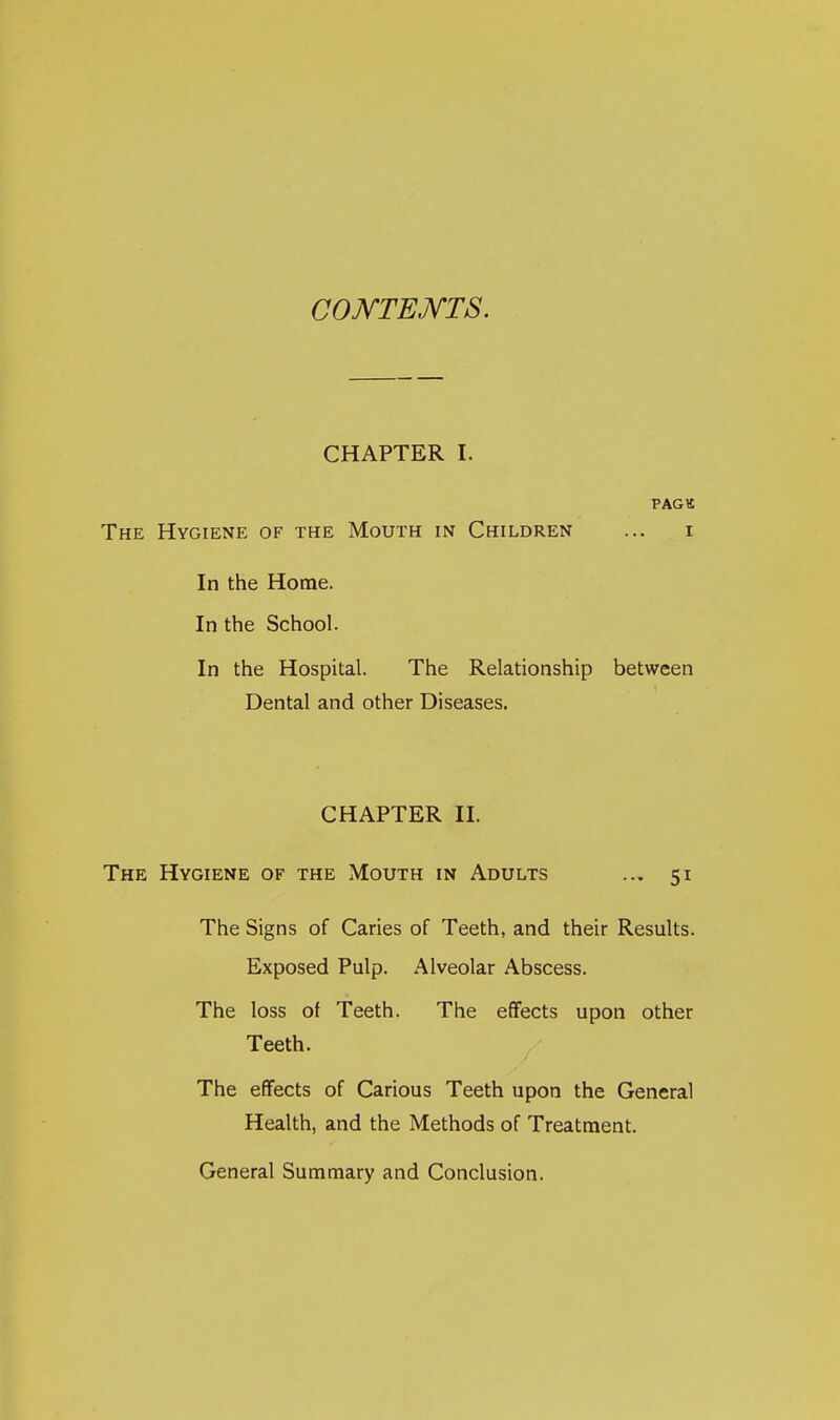 COJ^TEJVTS. CHAPTER I. PAGK The Hygiene of the Mouth in Children ... i In the Home. In the School. In the Hospital. The Relationship between Dental and other Diseases. CHAPTER II. The Hygiene of the Mouth in Adults ... 51 The Signs of Caries of Teeth, and their Results. Exposed Pulp. Alveolar Abscess. The loss of Teeth. The effects upon other Teeth. The effects of Carious Teeth upon the General Health, and the Methods of Treatment. General Summary and Conclusion.
