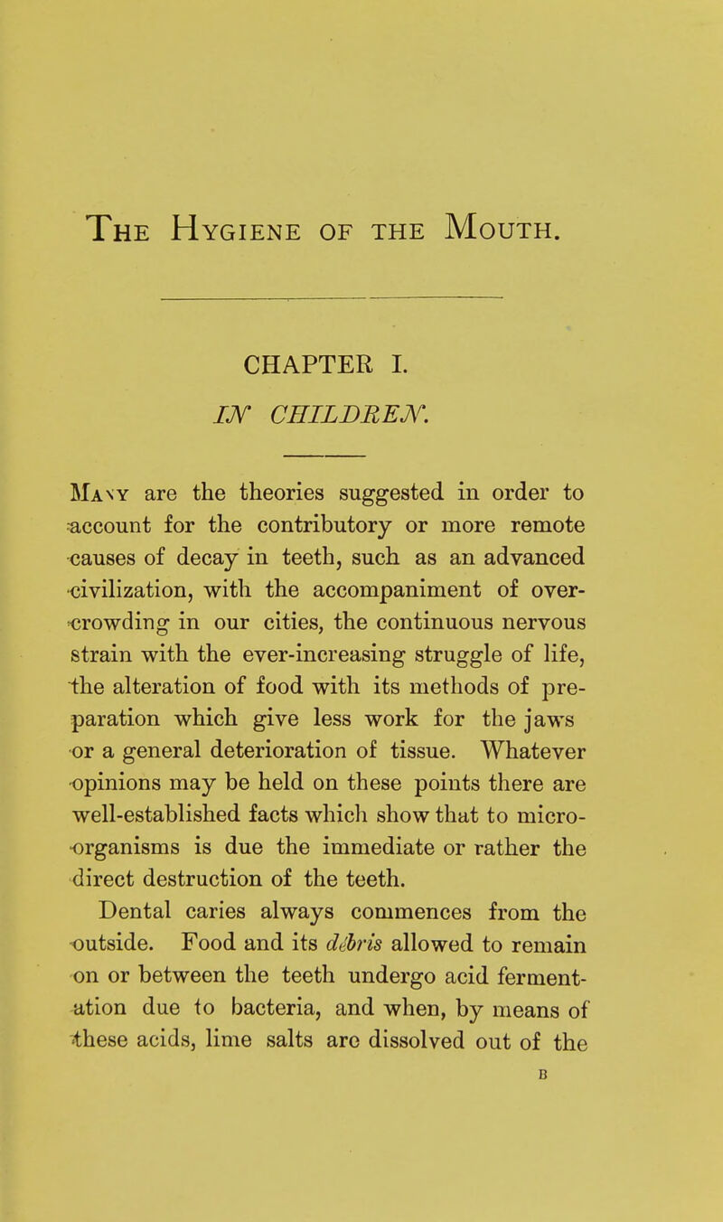 The Hygiene of the Mouth. CHAPTER 1. m CniLDREJV. Many are the theories suggested in order to ■account for the contributory or more remote causes of decay in teeth, such as an advanced •civilization, with the accompaniment of over- Kirowding in our cities, the continuous nervous strain with the ever-increasing struggle of life, the alteration of food with its methods of pre- paration which give less work for the jaws ■or a general deterioration of tissue. Whatever opinions may be held on these points there are well-established facts which show that to micro- organisms is due the immediate or rather the direct destruction of the teeth. Dental caries always commences from the outside. Food and its dthris allowed to remain on or between the teeth undergo acid ferment- ation due to bacteria, and when, by means of •these acids, lime salts are dissolved out of the B