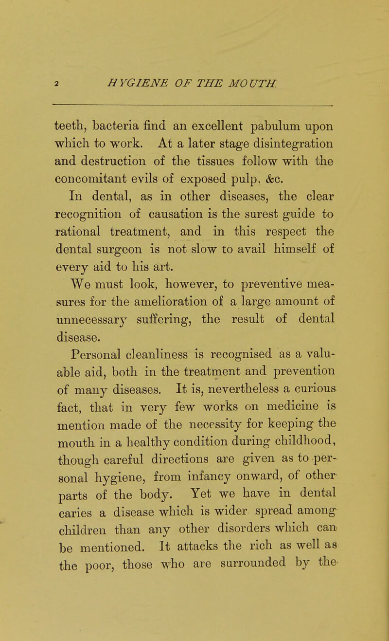 teeth, bacteria find an excellent pabulum upon which to work. At a later stage disintegration and destruction of the tissues follow with the concomitant evils of exposed pulp, &c. In dental, as in other diseases, the clear recognition of causation is the surest guide to rational treatment, and in this respect the dental surgeon is not slow to avail himself of every aid to his art. We must look, however, to preventive mea- sures for the amelioration of a large amount of unnecessary suffering, the result of dental disease. Personal cleanliness is recognised as a valu- able aid, both in the treatment and prevention of many diseases. It is, nevertheless a curious fact, that in very few works on medicine is mention made of the necessity for keeping the mouth in a healthy condition during childhood, though careful directions are given as to per- sonal hygiene, from infancy onward, of other parts of the body. Yet we have in dental caries a disease which is wider spread among children than any other disorders which can be mentioned. It attacks the rich as well as the poor, those who are surrounded by the-