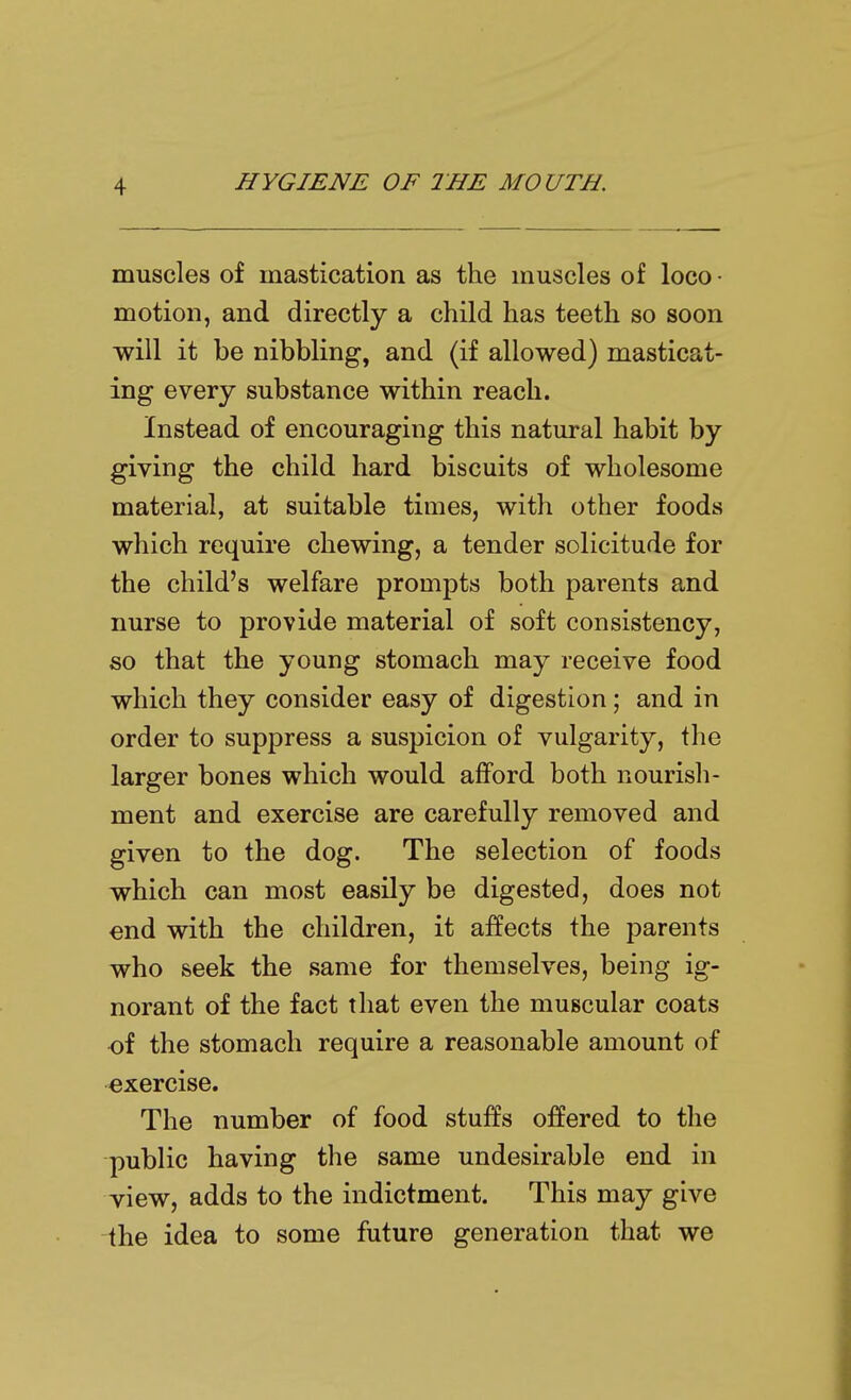 muscles of mastication as the muscles of loco ■ motion, and directly a child has teeth so soon will it be nibbling, and (if allowed) masticat- ing every substance within reach. Instead of encouraging this natural habit by giving the child hard biscuits of wholesome material, at suitable times, with other foods which require chewing, a tender solicitude for the child's welfare prompts both parents and nurse to provide material of soft consistency, so that the young stomach may receive food which they consider easy of digestion; and in order to suppress a suspicion of vulgarity, the larger bones which would afford both nourish- ment and exercise are carefully removed and given to the dog. The selection of foods which can most easily be digested, does not end with the children, it affects the parents who seek the same for themselves, being ig- norant of the fact that even the muscular coats of the stomach require a reasonable amount of exercise. The number of food stuffs ojBPered to the public having the same undesirable end in view, adds to the indictment. This may give the idea to some future generation that we
