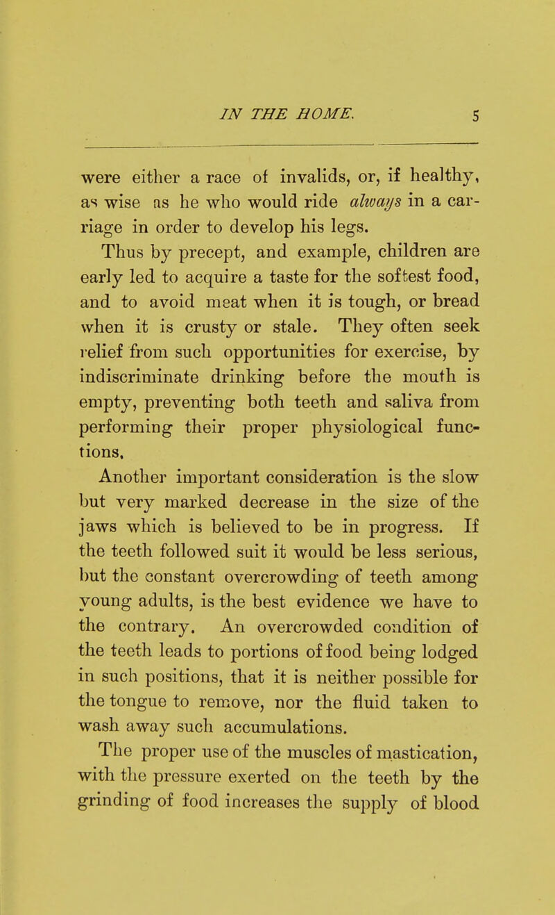 were either a race of invalids, or, if healthy, as wise ns he who would ride altvays in a car- riage in order to develop his legs. Thus by precept, and example, children are early led to acquire a taste for the softest food, and to avoid meat when it is tough, or bread when it is crusty or stale. They often seek relief from such opportunities for exercise, by indiscriminate drinking before the mouth is empty, preventing both teeth and saliva from performing their proper physiological func- tions. Another important consideration is the slow but very marked decrease in the size of the jaws which is believed to be in progress. If the teeth followed suit it would be less serious, but the constant overcrowding of teeth among young adults, is the best evidence we have to the contrary. An overcrowded condition of the teeth leads to portions of food being lodged in such positions, that it is neither possible for the tongue to remove, nor the fluid taken to wash away such accumulations. The proper use of the muscles of mastication, with the pressure exerted on the teeth by the grinding of food increases the supply of blood