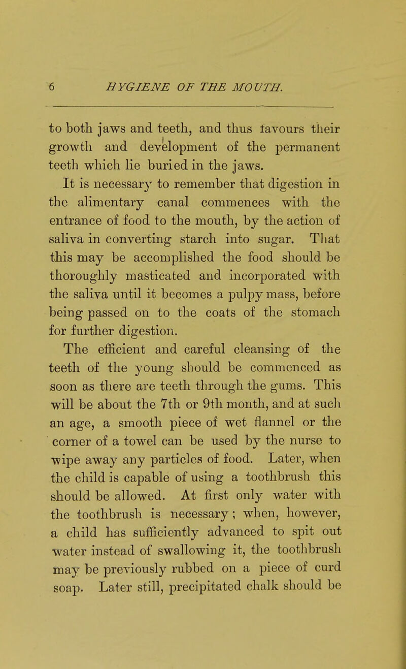 to both jaws and teeth, and thus favours their growth and development of the permanent teeth which lie buried in the jaws. It is necessary to remember that digestion in the alimentary canal commences with the entrance of food to the mouth, by the action of saliva in converting starch into sugar. That this may be accomplished the food should be thoroughly masticated and incorporated with the saliva until it becomes a pulpy mass, before being passed on to the coats of the stomach for further digestion. The efficient and careful cleansing of the teeth of the young should be commenced as soon as there are teeth through the gums. This will be about the 7th or 9th month, and at such an age, a smooth piece of wet flannel or the corner of a towel can be used by the nurse to wipe away any particles of food. Later, when the child is capable of using a toothbrush this should be allowed. At first only water with the toothbrush is necessary; when, however, a child has sufficiently advanced to spit out water instead of swallowing it, the toothbrush may be previously rubbed on a piece of curd soap. Later still, precipitated chalk should be