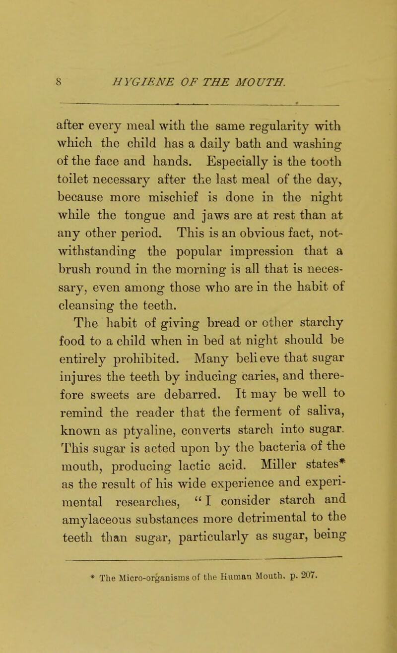 after every meal with the same regularity with which the child has a daily bath and washing of the face and hands. Especially is the tooth toilet necessary after the last meal of the day, because more mischief is done in the night while the tongue and jaws are at rest than at any other period. This is an obvious fact, not- withstanding the popular impression that a brush round in the morning is all that is neces- sary, even among those who are in the habit of cleansing the teeth. The habit of giving bread or other starchy food to a child when in bed at night should be entirely prohibited. Many believe that sugar injures the teeth by inducing caries, and there- fore sweets are debarred. It may be well to remind the reader that the ferment of saliva, known as ptyaline, converts starch into sugar. This sugar is acted upon by the bacteria of the mouth, producing lactic acid. Miller states* as the result of his wide experience and experi- mental researches, I consider starch and amylaceous substances more detrimental to the teeth than sugar, particularly as sugar, being * The Micro-organisms of the liiiman Mouth, p. 207.