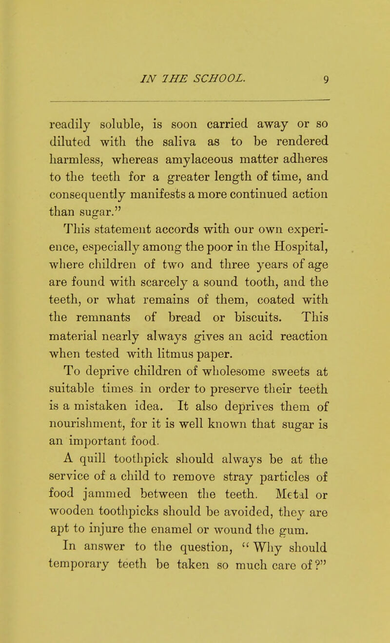 readily soluble, is soon carried away or so diluted with the saliva as to be rendered harmless, whereas amylaceous matter adheres to the teeth for a greater length of time, and consequently manifests a more continued action than sugar. This statement accords with our own experi- ence, especially among the poor in the Hospital, where children of two and three years of age are found with scarcely a sound tooth, and the teeth, or what remains of them, coated with the remnants of bread or biscuits. This material nearly always gives an acid reaction when tested with litmus paper. To deprive children of wholesome sweets at suitable times in order to preserve their teeth is a mistaken idea. It also deprives them of nourishment, for it is well known that sugar is an important food. A quill toothpick should always be at the service of a child to remove stray particles of food jammed between the teeth. Metal or wooden toothpicks should be avoided, they are apt to injure the enamel or wound the gum. In answer to the question, Why should temporary teeth be taken so much care of ?