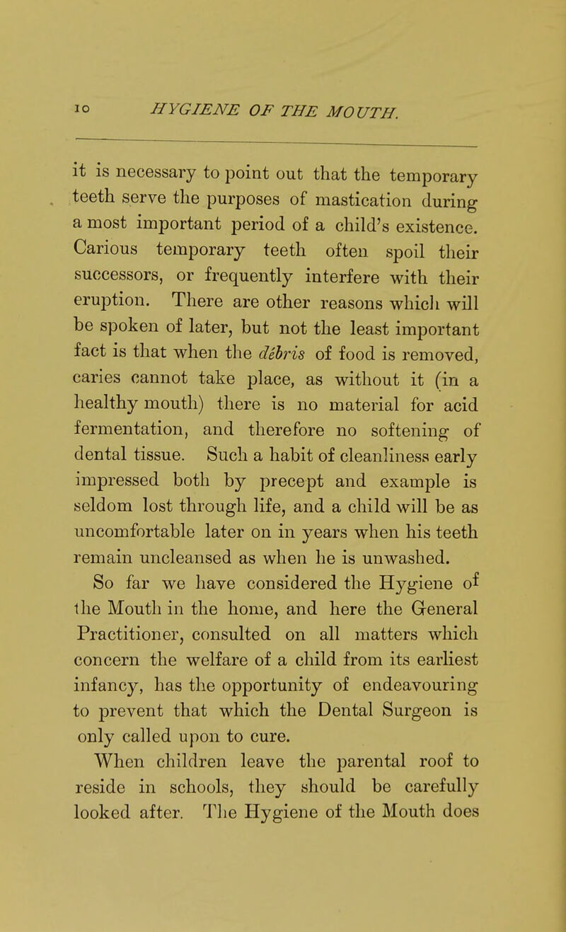 it is necessary to point out that the temporary teeth serve the purposes of mastication during a most important period of a child's existence. Carious temporary teeth often spoil their successors, or frequently interfere with their eruption. There are other reasons whicli will be spoken of later, but not the least important fact is that when the debris of food is removed, caries cannot take place, as without it (in a healthy mouth) there is no material for acid fermentation, and therefore no softening of dental tissue. Such a habit of cleanliness early impressed both by precept and example is seldom lost through life, and a child will be as uncomfortable later on in years when his teeth remain uncleansed as when he is unwashed. So far we have considered the Hygiene of the Mouth in the home, and here the General Practitioner, consulted on all matters which concern the welfare of a child from its earliest infancy, has the opportunity of endeavouring to prevent that which the Dental Surgeon is only called upon to cure. When children leave the parental roof to reside in schools, they should be carefully looked after. The Hygiene of the Mouth does