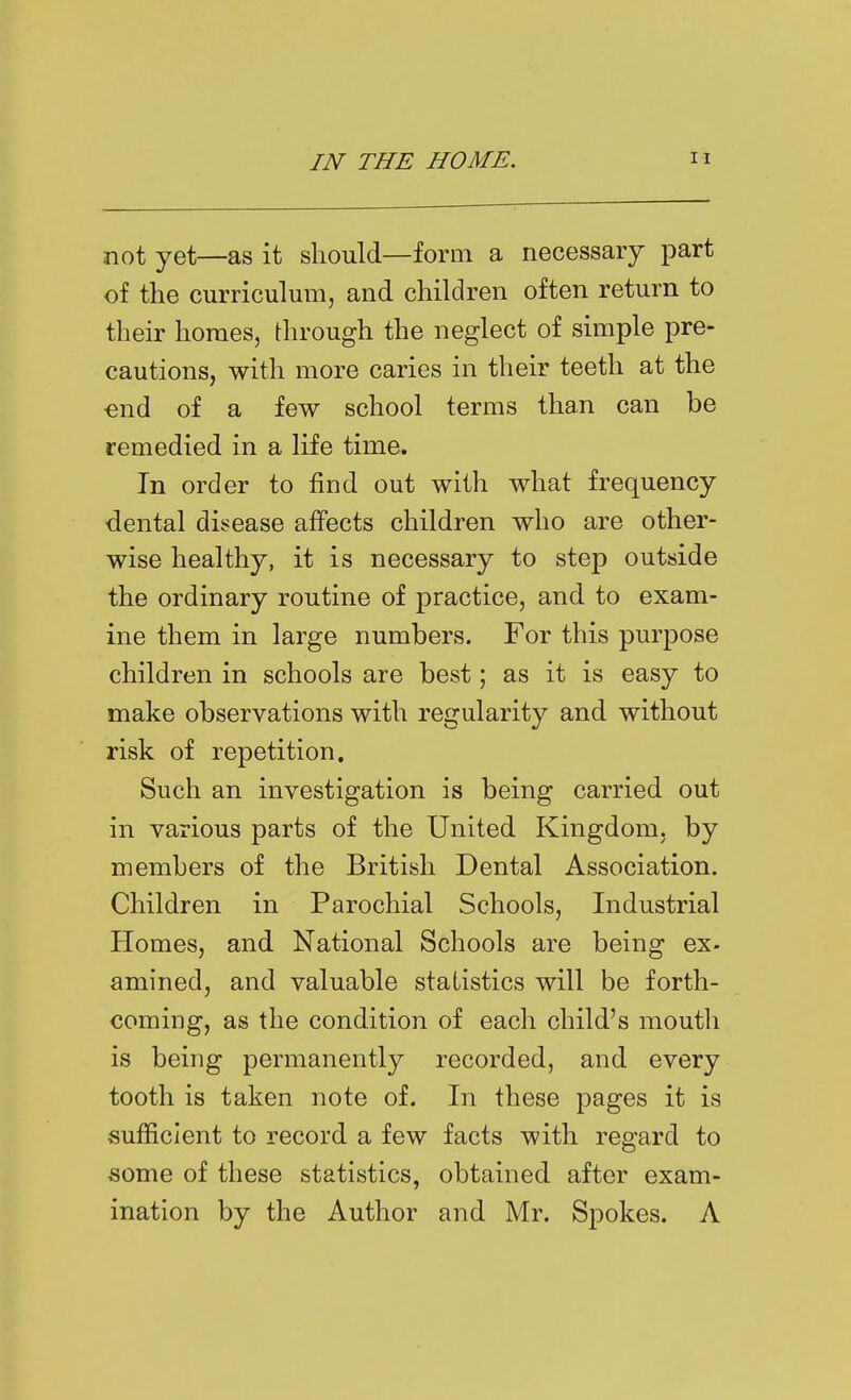 not yet—as it should—form a necessary part of the curriculum, and children often return to their homes, through the neglect of simple pre- cautions, with more caries in their teeth at the ■end of a few school terms than can be remedied in a life time. In order to find out with what frequency dental di!?ease affects children who are other- wise healthy, it is necessary to step outside the ordinary routine of practice, and to exam- ine them in large numbers. For this purpose children in schools are best; as it is easy to make observations with regularity and without risk of repetition. Such an investigation is being carried out in various parts of the United Kingdom, by members of the British Dental Association. Children in Parochial Schools, Industrial Homes, and National Schools are being ex- amined, and valuable statistics will be forth- coming, as the condition of each child's mouth is being permanently recorded, and every tooth is taken note of. In these pages it is sufficient to record a few facts with regard to some of these statistics, obtained after exam- ination by the Author and Mr. Spokes. A