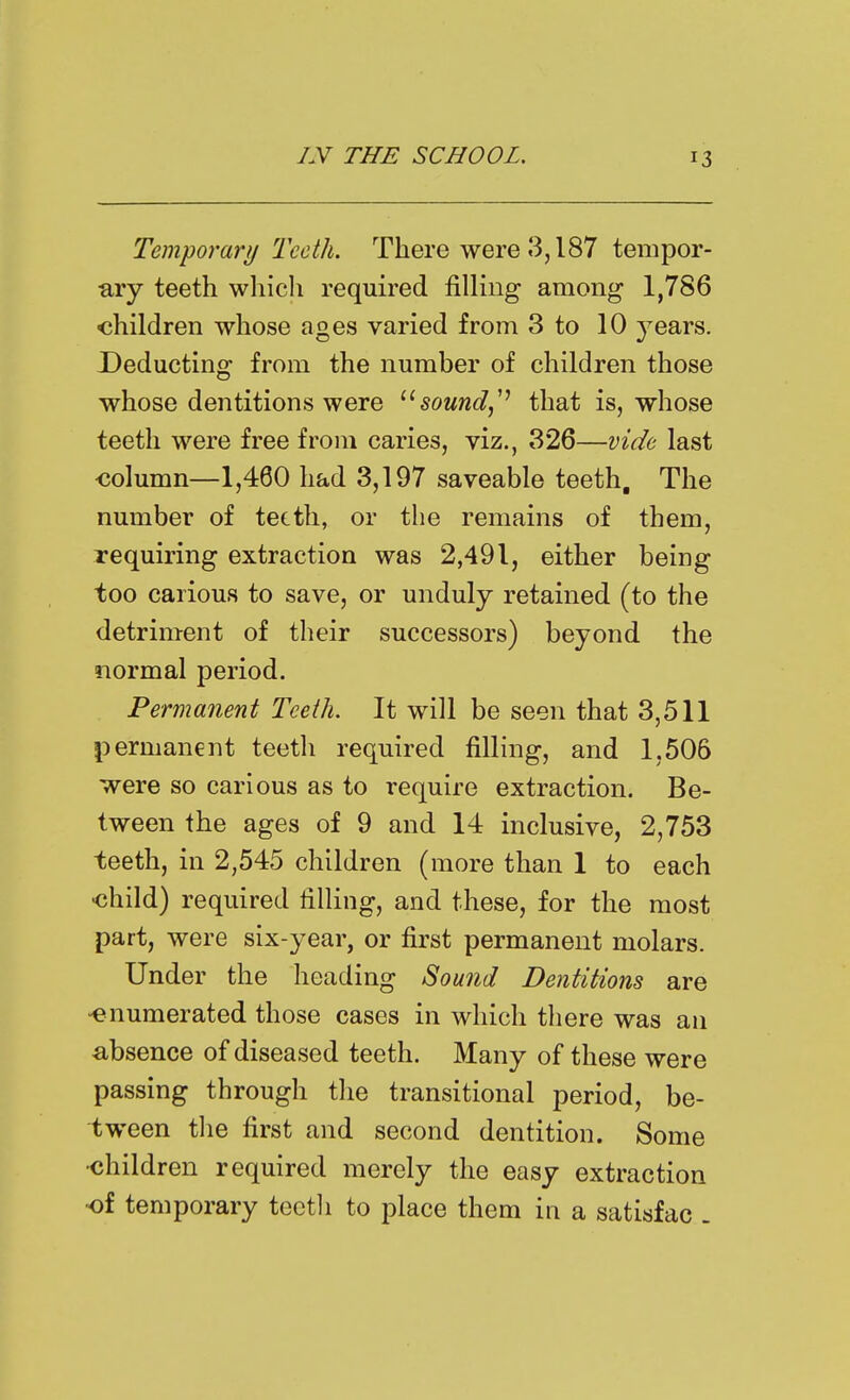 Temporary Teeth. There were 3,187 tempor- ary teeth which required filling among 1,786 children whose ages varied from 3 to 10 j^ears. Deducting from the number of children those whose dentitions were sound,'' that is, whose teeth were free from caries, viz., 326—vide last column—1,460 had 3,197 saveable teeth. The number of teeth, or the remains of them, requiring extraction was 2,491, either being too carious to save, or unduly retained (to the detriment of their successors) beyond the normal period. Permanent Teeth. It will be seen that 3,511 permanent teeth required filling, and 1,506 were so carious as to require extraction. Be- tween the ages of 9 and 14 inclusive, 2,753 teeth, in 2,545 children (more than 1 to each -child) required filling, and these, for the most part, were six-year, or first permanent molars. Under the heading Sound Dentitions are -enumerated those cases in which tliere was an absence of diseased teeth. Many of these were passing through the transitional period, be- tween the first and second dentition. Some •children required merely the easy extraction of temporary toctli to place them in a satisfac -