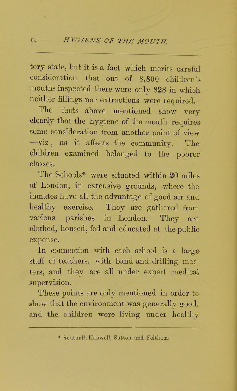 tory state, but it is a fact which merits careful consideration that out of 3,800 children's mouths inspected there were only 828 in which neither fillings nor extractions were required. The facts above mentioned show very clearly that the hygiene of the mouth requires some consideration from another point of vicvv —viz, as it affects the community. The children examined belonged to the poorer classes. The Schools* were situated within 20 miles of London, in extensive grounds, where the inmates have all the advantage of good air and healthy exercise. They are gathered from various parishes in London. They are clothed, housed, fed and educated at the public expense. In connection with each school is a large staff of teachers, with band and drilling mas- ters, and they are all under expert medical supervision. These j^oints are only mentioned in order to- show that the environment was generally good, and the children were living under healthy * South all, Hanwell, Sutton, and Feltham.