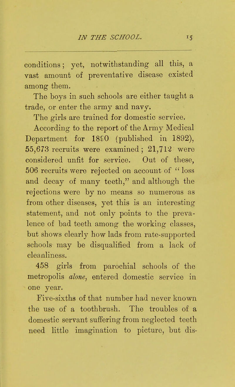 conditions; yet, notwithstanding all this, a vast amount of preventative disease existed among them. The boys in such schools are either taught a trade, or enter the army and navy. The girls are trained for domestic service. According to the report of the Army Medical Department for 18£0 (published in 1892), 55,673 recruits were examined; 21,71*2 were considered unfit for service. Out of these, 506 recruits were rejected on account of  loss and decay of many teeth, and although the rejections were by no means so numerous as from other diseases, yet this is an interesting statement, and not only points to the preva- lence of bad teeth among the working classes, but shows clearly how lads from rate-supported schools may be disqualified from a lack of cleanliness. 458 girls from parochial schools of the metropolis alone, entered domestic service in one year. Five-sixths of that number had never known the use of a toothbrush. The troubles of a domestic servant suffering from neglected teeth need little imagination to picture, but dis-