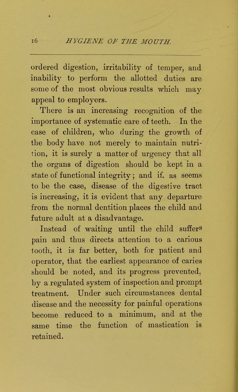 ordered digestion, irritability of temper, and inabilit}^ to perform the allotted duties are some of the most obvious results which may appeal to employers. There is an increasing recognition of the importance of systematic care of teeth. In the case of children, who during the growth of the body have not merely to maintain nutri- tion, it is surely a matter of urgency that all the organs of digestion should be kept in a state of functional integrity; and if. as seems to be the case, disease of the digestive tract is increasing, it is evident that any departure from the normal dentition places the child and future adult at a disadvantage. Instead of waiting until the child suffers pain and thus directs attention to a carious tooth, it is far better, both for patient and operator, that the earliest appearance of caries should be noted, and its progress prevented, by a regulated system of inspection and prompt treatment. Under such circumstances dental disease and the necessity for painful operations become reduced to a minimum, and at the same time the function of mastication is retained.