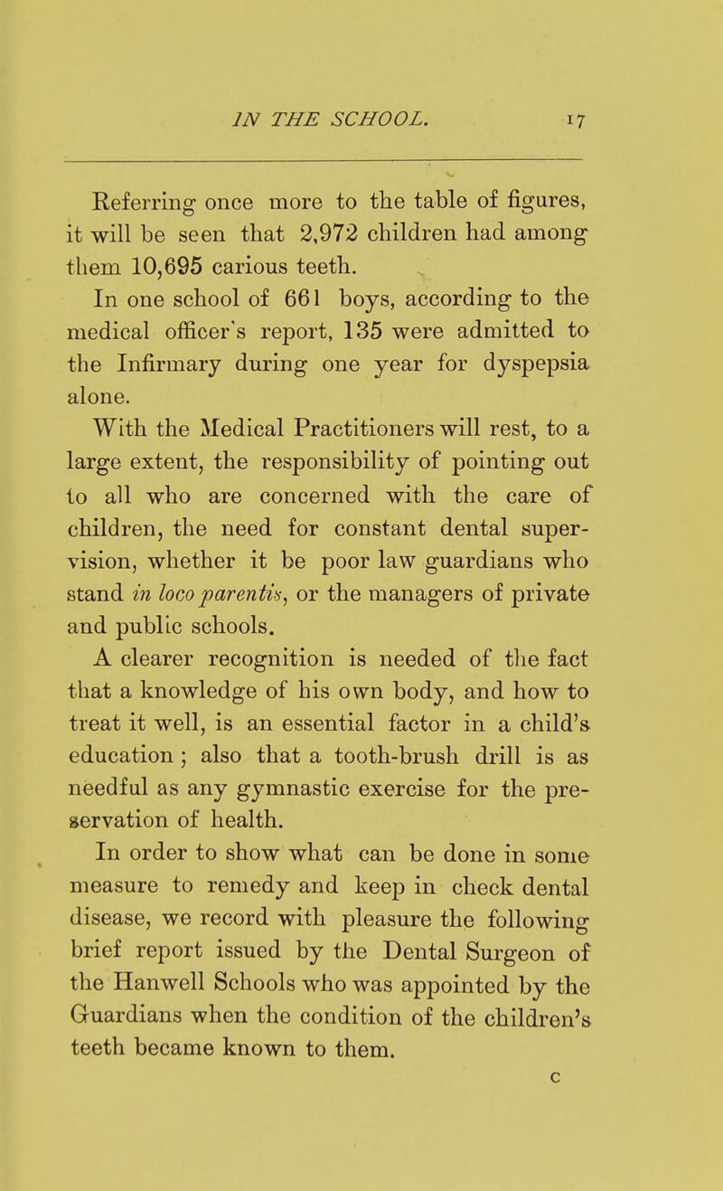 Referring once more to the table of figures, it will be seen that 2,972 children had among them 10,695 carious teeth. In one school of 661 boys, according to the medical officer's report, 135 were admitted to the Infirmary during one year for dyspepsia alone. With the Medical Practitioners will rest, to a large extent, the responsibility of pointing out to all who are concerned with the care of children, the need for constant dental super- vision, whether it be poor law guardians who stand in loco parentis^ or the managers of private and public schools. A clearer recognition is needed of tlie fact that a knowledge of his own body, and how to treat it well, is an essential factor in a child's education; also that a tooth-brush drill is as needful as any gymnastic exercise for the pre- servation of health. In order to show what can be done in some measure to remedy and keejD in check dental disease, we record with pleasure the following brief report issued by the Dental Surgeon of the Hanwell Schools who was appointed by the Guardians when the condition of the children's teeth became known to them. c