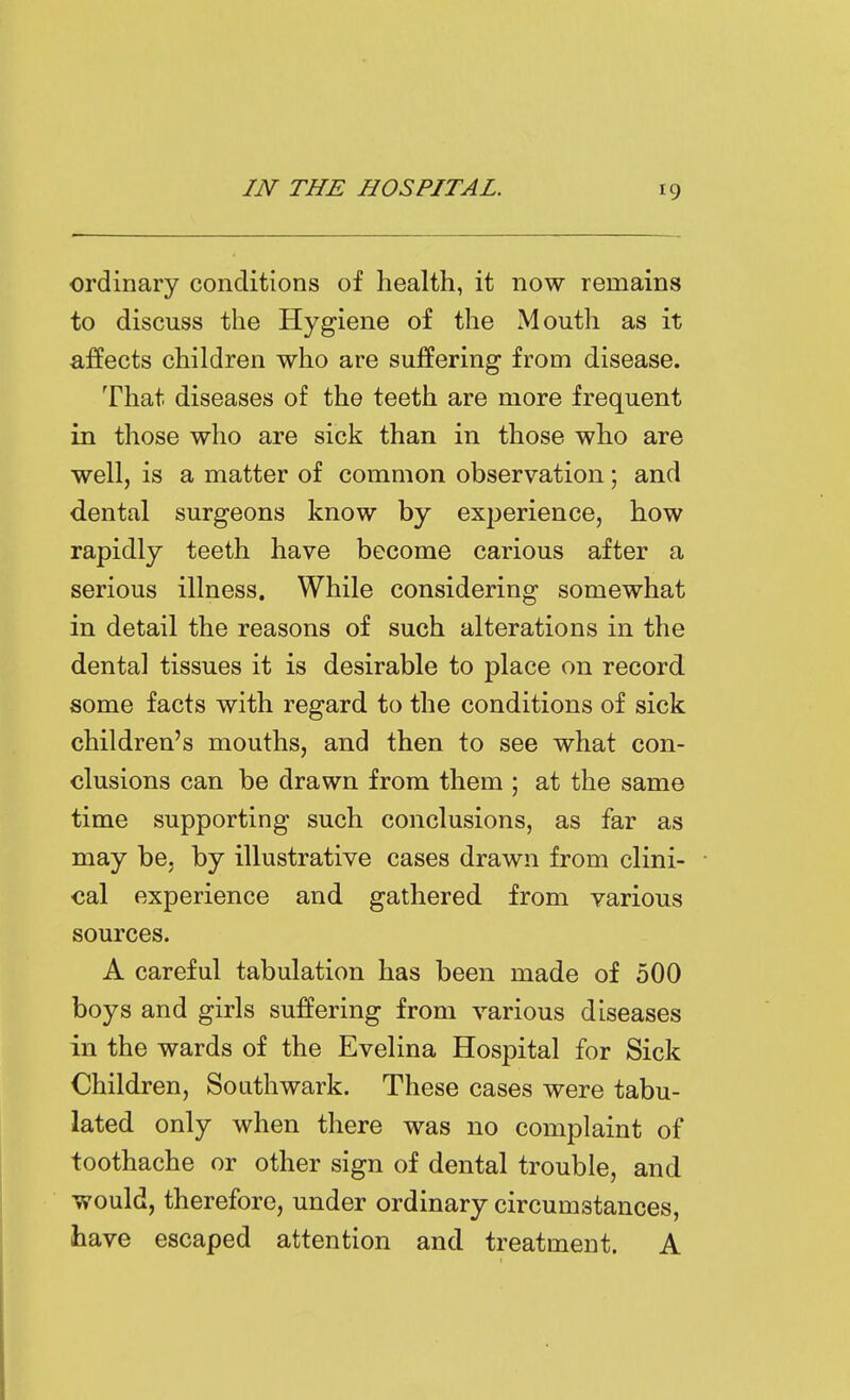 ordinary conditions of health, it now remains to discuss the Hygiene of the Mouth as it affects children who are suffering from disease. That diseases of the teeth are more frequent in those who are sick than in those who are well, is a matter of common observation; and dental surgeons know by ex23erience, how rapidly teeth have become carious after a serious illness. While considering somewhat in detail the reasons of such alterations in the dental tissues it is desirable to place on record some facts with regard to the conditions of sick children's mouths, and then to see what con- clusions can be drawn from them ; at the same time supporting such conclusions, as far as may be, by illustrative cases drawn from clini- cal experience and gathered from various sources. A careful tabulation has been made of 500 boys and girls suffering from various diseases in the wards of the Evelina Hospital for Sick Children, Southwark. These cases were tabu- lated only when there was no complaint of toothache or other sign of dental trouble, and would, therefore, under ordinary circumstances, have escaped attention and treatment. A