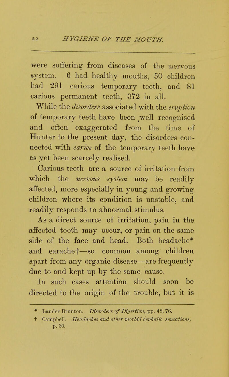 were suffering from diseases of the nervous system. 6 had healthy mouths, 50 children had 291 carious temporary teeth, and 81 carious permanent teeth, 372 in all. Wliile the disorders associated with the eruption of temporary teeth have been ^well recognised and often exaggerated from the time of Hunter to the present day, the disorders con- nected with caries of the temporary teeth have as yet been scarcely realised. Carious teeth are a source of irritation from which the nervous system may be readily affected, more especially in young and growing children where its condition is unstable, and readily responds to abnormal stimulus. As a direct source of irritation, pain in the affected tooth may occur, or pain on the same side of the face and head. Both headache* and earachej—so common among children apart from any organic disease—are frequently due to and kept up by the same cause. In such cases attention should soon be directed to the origin of the trouble, but it is * Lauder Brunton. Disorders of Digestion, pp. 48, 76. t Campbell. Headaches and other morbid cephalic sensations, p. 30.
