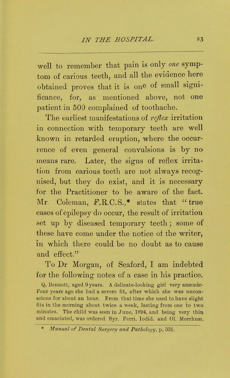 well to remember that pain is only one symp- tom of carious teeth, and all the evidence here obtained proves that it is one of small signi- ficance, for, as mentioned above, not one patient in 500 complained of toothache. The earliest manifestations of rejlex irritation in connection with temporary teeth are well known in retarded eruption, where the occur- rence of even general convulsions is by no means rare. Later, the signs of reflex irrita- tion from carious teetli are not always recog- nised, but they do exist, and it is necessary for the Practitioner to be aware of the fact. Mr. Coleman, F.R.C.S.* states that 'Hrue cases of epilepsy do occur, the result of irritation set up by diseased temporary teeth; some of these have come under the notice of the writer, in which there could be no doubt as to cause and effect. To Dr Morgan, of Seaford, I am indebted for the following notes of a case in his practice. Q. Bennett, aged 9 years. A delicate-looking girl very ansemic- Four years ago she bad a severe fit, after which she was uncon- scious for about an hour. From that time she used to have slight fits in the morning about twice a week, lasting from one to two minutes. The child was seen in June, 1894, and being very thin and emaciated, was ordered Syr. Ferri. lodid. and 01. Morrhuse. * Manual of Dental Surr/en/ and Patholo(/y, p, 331.