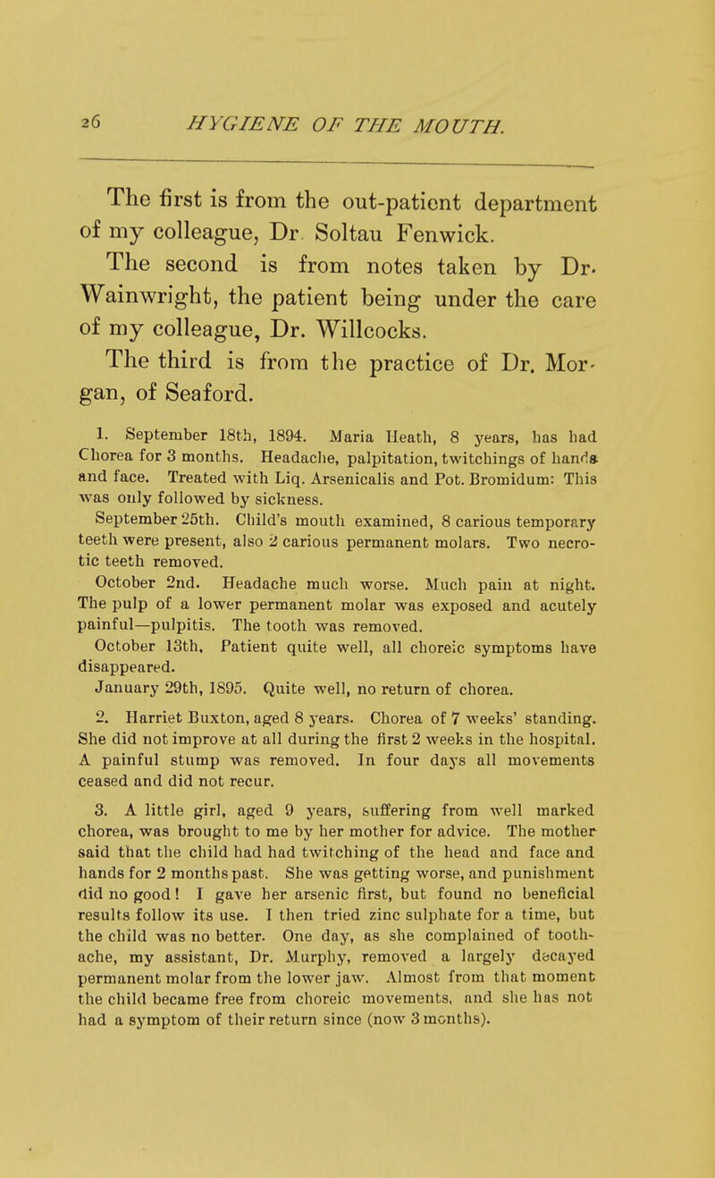 The first is from the out-patient department of my colleague, Dr Soltau Fenwick. The second is from notes taken by Dr. Wainwright, the patient being under the care of my colleague, Dr. Willcocks. The third is from the practice of Dr. Mor- gan, of Sea ford. 1. September 18th, 1894. Maria Heath, 8 years, has had Chorea for 3 months. Headache, palpitation, twitchings of hanfls and face. Treated with Liq. Arsenicalis and Pot. Bromidum: This was only followed by sickness. September 25th. Child's mouth examined, 8 carious temporary teeth were present, also 2 carious permanent molars. Two necro- tic teeth removed. October 2nd. Headache much worse. Much pain at night. The pulp of a lower permanent molar was exposed and acutely painful—pulpitis. The tooth was removed. October 13th. Patient quite well, all choreic symptoms have disappeared. January 29th, 1895. Quite well, no return of chorea. 2. Harriet Buxton, aged 8 years. Chorea of 7 weeks' standing. She did not improve at all during the first 2 weeks in the hospital. A painful stump was removed. In four days all movements ceased and did not recur. 3. A little girl, aged 9 years, suffering from well marked chorea, was brought to me by her mother for advice. The mother said that the child had had twitching of the head and face and hands for 2 months past. She was getting worse, and punishment did no good! I gave her arsenic first, but found no beneficial results follow its use. I then tried zinc sulphate for a time, but the child was no better. One day, as she complained of tooth- ache, my assistant, Dr. Murphy, removed a largely decayed permanent molar from the lower jaw. Almost from that moment the child became free from choreic movements, and she has not had a symptom of their return since (now 3 months).