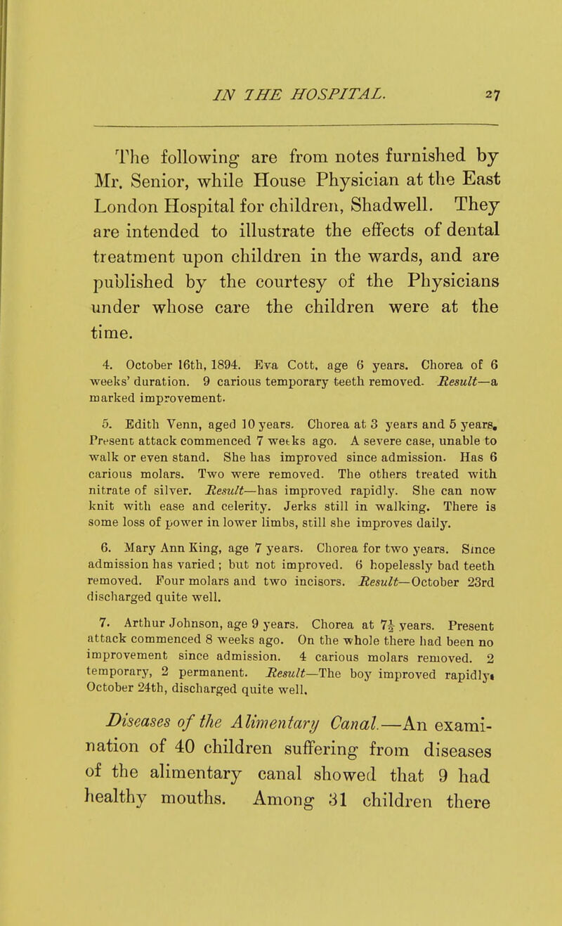 The following are from notes furnished by Mr. Senior, while House Physician at the East London Hospital for children, Shadwell. They are intended to illustrate the effects of dental under whose care the children were at the time. 4. October 16th, 1894. Eva Cott. age 6 years. Chorea of 6 weeks' duration. 9 carious temporary teeth removed. Result—a marked improvement. 5. Edith Venn, aged 10 years. Chorea at 3 years and 6 years. Present attack commenced 7 wetks ago. A severe case, unable to walk or even stand. She has improved since admission. Has 6 carious molars. Two were removed. The others treated with nitrate of silver. Result—has improved rapidly. She can now knit with ease and celerity. Jerks still in walking. There is some loss of power in lower limbs, still she improves daily. 6. Mary Ann King, age 7 years. Chorea for two years. Since admission has varied ; but not improved. 6 hopelessly bad teeth removed. Four molars and two incisors. Result—October 23rd discharged quite well. 7. Arthur Johnson, age 9 years. Chorea at 7^ years. Present attack commenced 8 weeks ago. On the whole there had been no improvement since admission. 4 carious molars removed. 2 temporary, 2 permanent. Result—The boy improved rapidlyi October 24th, discharged quite well. Diseases of the Alimentary Canal.—An exami- nation of 40 children suffering from diseases of the alimentary canal showed that 9 had healthy mouths. Among 31 children there