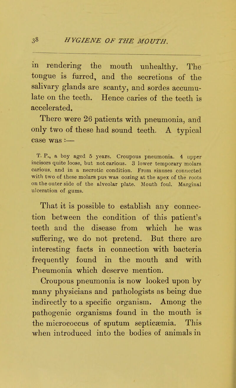 in rendering the mouth unhealthy. The tongue is furred, and the secretions of the salivary glands are scanty, and sordes accumu- late on the teeth. Hence caries of the teeth is accelerated. There were 26 patients with pneumonia, and only two of these had sound teeth. A typical case was:— T. P., a boy aged 5 years. Croupous pneumonia. 4 upper incisors quite loose, but not carious. 3 lower temporary molars carious, and in a necrotic condition. From sinuses connected with two of these molars pus was oozing at the apex of the roots on the outer side of the alveolar plate. Mouth foul. Marginal ulceration of gums. That it is possible to establish any connec- tion between the condition of this patient's teeth and the disease from which he was suffering, we do not pretend. But there are interesting facts in connection with bacteria frequently found in the mouth and with Pneumonia which deserve mention. Croupous pneumonia is now looked upon by many physicians and pathologists as being due indirectly to a specific organism. Among the pathogenic organisms found in the mouth is the micrococcus of sputum septicaemia. This when introduced into the bodies of animals in