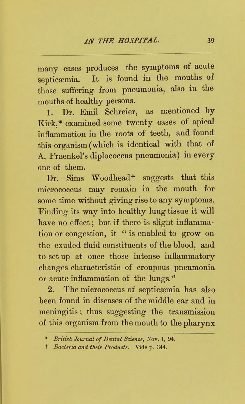 many cases produces the symptoms of acute septicsemia. It is found in the mouths of those suffering from pneumonia, also in the mouths of healthy persons. 1. Dr. Emil Schreier, as mentioned by Kirk,* examined some twenty cases of apical inflammation in the roots of teeth, and found this organism (which is identical with that of A. Fraenkel's diplococcus pneumonia) in every one of them. Dr. Sims Woodheadf suggests that this micrococcus may remain in the mouth for some time without giving rise to any symptoms. Finding its way into healthy lung tissue it will have no effect; but if there is slight inflamma- tion or congestion, it is enabled to grow on the exuded fluid constituents of the blood, and to set up at once those intense inflammatory changes characteristic of croupous pneumonia or acute inflammation of the lungs. 2. The micrococcus of septicaemia has also been found in diseases of the middle ear and in meningitis; thus suggesting the transmission of this organism from the mouth to the pharynx * British Journal of Dental Science, Nov. 1, 94. t Bacteria and their Products. Vide p. 344.