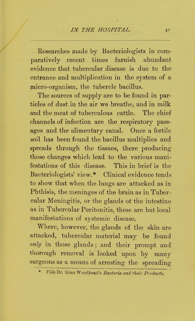 Researches made by Bacteriologists in com- paratively recent times furnish abundant evidence that tubercular disease is due to the entrance and multiplication in the system of a micro-organism, the tubercle bacillus. The sources of supply are to be found in par- ticles of dust in the air we breathe, and in milk and the meat of tuberculous cattle. The chief channels of infection are the respiratory pass- ages and the alimentary canal. Once a fertile soil has been found the bacillus multiplies and spreads through the tissues, there producing those changes which lead to the various mani- festations of this disease. This in brief is the Bacteriologists' view.* Clinical evidence tends to show that when the lungs are attacked as in Phthisis, the meninges of the brain as in Tuber- cular Meningitis, or the glands of the intestine as in Tubercular Peritonitis, these are but local manifestations of systemic disease. Where, however, the glands of the skin are attacked, tubercular material may be found only in those glands; and their prompt and tliorough removal is looked upon by many surgeons as a means of arresting the spreading * Vide Dr. Sims Woodhead's Bacteria and their Products.
