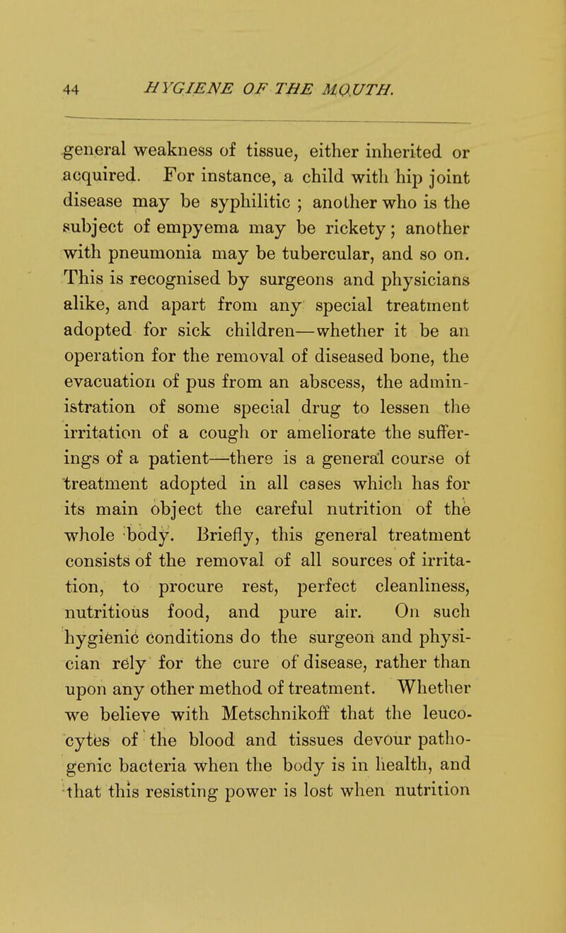 general weakness of tissue, either inherited or acquired. For instance, a child with hip joint disease may be syphilitic ; another who is the subject of empyema may be rickety; another with pneumonia may be tubercular, and so on. This is recognised by surgeons and physicians alike, and apart from any special treatment adopted for sick children—whether it be an operation for the removal of diseased bone, the evacuation of pus from an abscess, the admin- istration of some special drug to lessen the irritation of a cough or ameliorate the suffer- ings of a patient—there is a general course ot treatment adopted in all cases which has for its main object the careful nutrition of the whole body. Briefly, this general treatment consists of the removal of all sources of irrita- tion, to procure rest, perfect cleanliness, nutritious food, and pure air. On such hygifenid conditions do the surgeon and physi- cian rely for the cure of disease, rather than upon any other method of treatment. Whether we believe with Metschnikoff that the leuco- cytiBS of the blood and tissues devour patho- genic bacteria when the body is in health, and that this resisting power is lost when nutrition