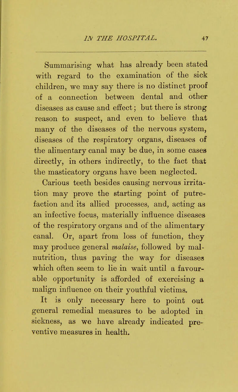 Summarising what has already been stated with regard to the examination of the sick children, we may say there is no distinct proof of a connection between dental and other diseases as cause and effect; but there is strong reason to suspect, and even to believe that many of the diseases of the nervous system, diseases of the respiratory organs, diseases of the alimentary canal may be due, in some cases directly, in others indirectly, to the fact that the masticatory organs have been neglected. Carious teeth besides causing nervous irrita- tion may prove the starting point of putre- faction and its allied processes, and, acting as an infective focus, materially influence diseases of the respiratory organs and of the alimentary canal. Or, apart from loss of function, they may produce general malaise, followed by mal- nutrition, thus paving the way for diseases which often seem to lie in wait until a favour- able opportunity is afforded of exercising a malign influence on their youthful victims. It is only necessary here to point out general remedial measures to be adopted in sickness, as we have already indicated pre- ventive measures in health.