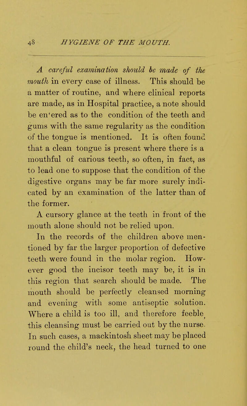 A careful examination should be made of the mouth in every case of illness. This should be a matter of routine, and where clinical reports are made, as in Hospital practice, a note should be en'ered as to the condition of the teeth and gums with the same regularity as the condition of the tongue is mentioned. It is often found that a clean tongue is present where there is a mouthful of carious teeth, so often, in fact, as to lead one to suppose that the condition of the digestive organs may be far more surely indi- cated by an examination of the latter than of the former. A cursory glance at the teeth in front of the mouth alone should not be relied upon. In the records of the children above men- tioned by far the larger proportion of defective teeth were found in the molar region. How- ever good the incisor teeth may be, it is in this region that search should be made. The mouth should be perfectly cleansed morning and evening with some antiseptic solution. Where a child is too ill, and therefore feeble^ this cleansing must be carried out by the nurse. In such cases, a mackintosh sheet may be placed round the child's neck, the head turned to one