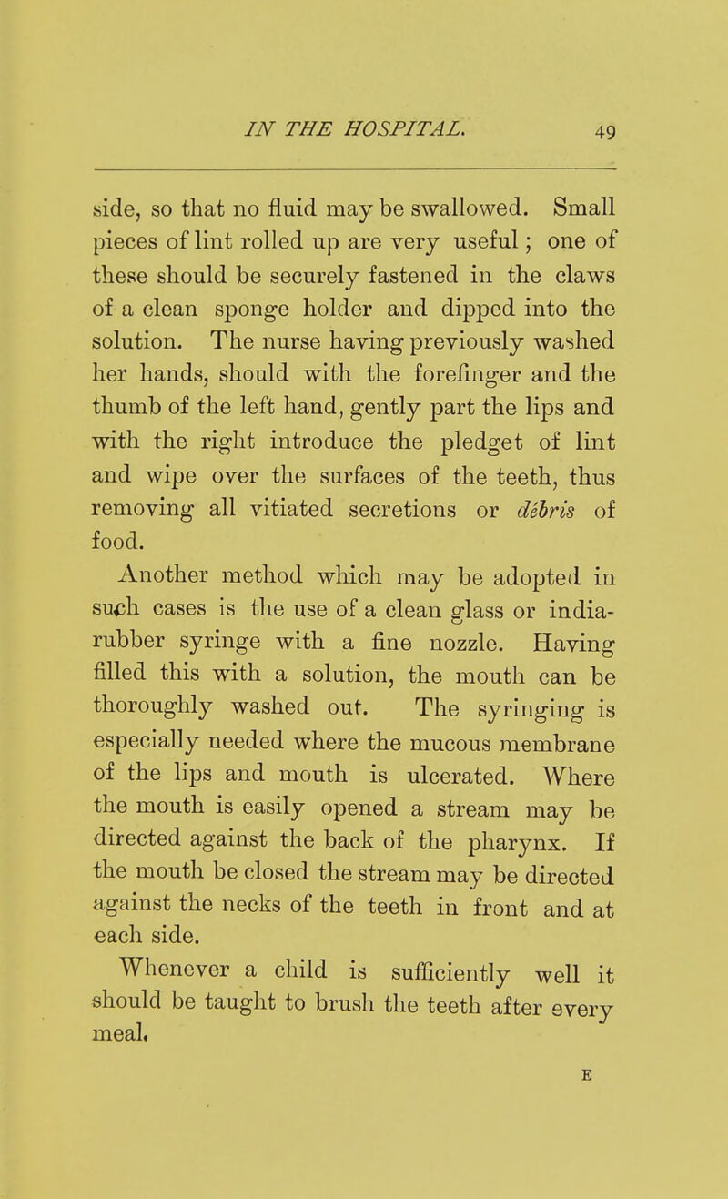 side, so that no fluid may be swallowed. Small pieces of lint rolled up are very useful; one of these should be securely fastened in the claws of a clean sponge holder and dipped into the solution. The nurse having previously washed her hands, should with the forefinger and the thumb of the left hand, gently part the lips and with the right introduce the pledget of lint and wipe over the surfaces of the teeth, thus removing all vitiated secretions or debris of food. Another method which may be adopted in su^h cases is the use of a clean glass or india- rubber syringe with a fine nozzle. Having filled this with a solution, the mouth can be thoroughly washed out. The syringing is especially needed where the mucous membrane of the lips and mouth is ulcerated. Where the mouth is easily opened a stream may be directed against the back of the pharynx. If the mouth be closed the stream may be directed against the necks of the teeth in front and at each side. Whenever a child is sufficiently well it should be taught to brush the teeth after every meal, E
