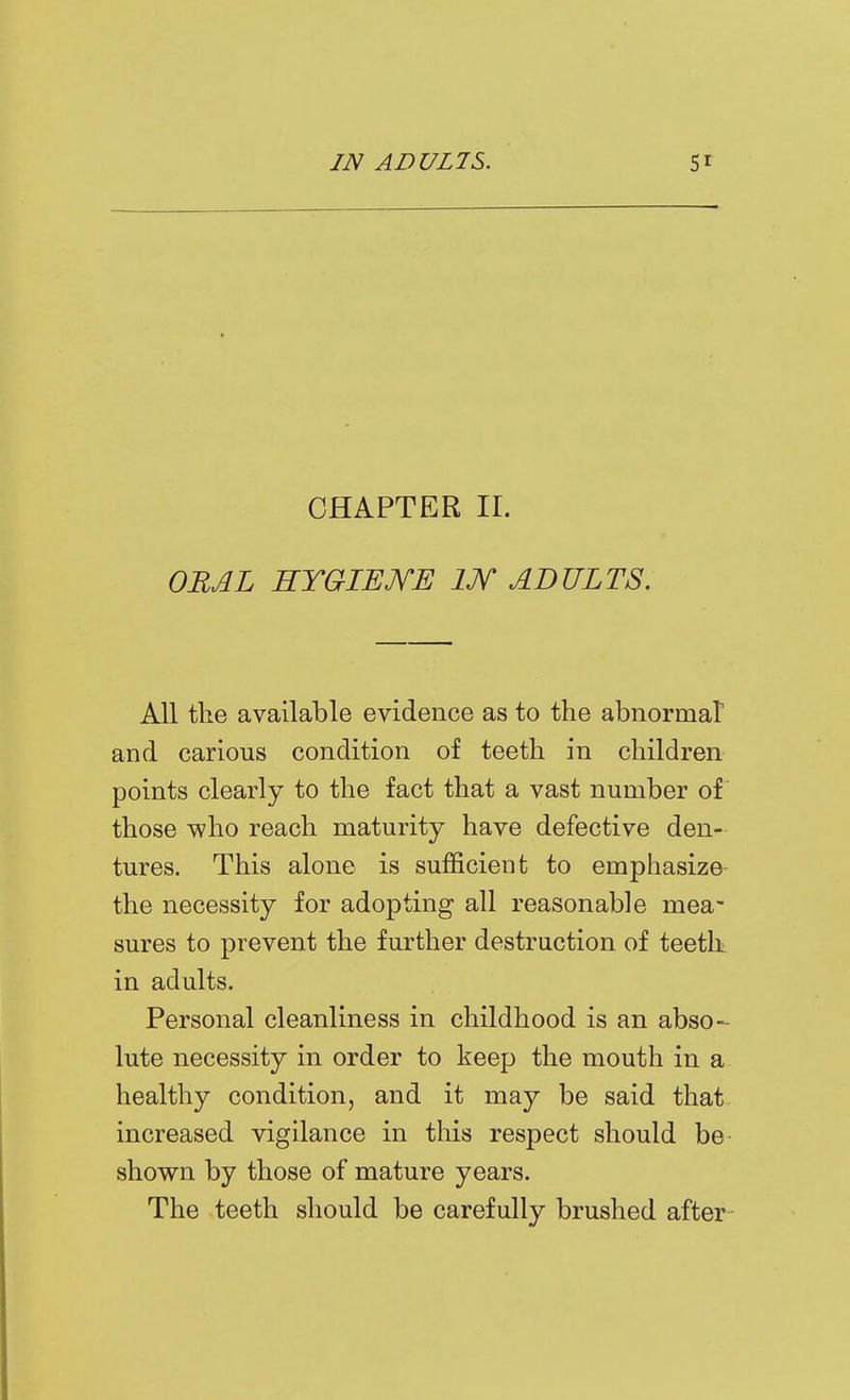 CHAPTER II. ORAL HYGIEME IJV ADULTS. All the available evidence as to the abnormat and carious condition of teeth in children points clearly to the fact that a vast number of those vpho reach maturity have defective den- tures. This alone is sufficient to emphasize- the necessity for adopting all reasonable mea- sures to prevent the further destruction of teeth, in adults. Personal cleanliness in childhood is an abso- lute necessity in order to keep the mouth in a healthy condition, and it may be said that increased vigilance in this respect should be- shown by those of mature years. The teeth should be carefully brushed after