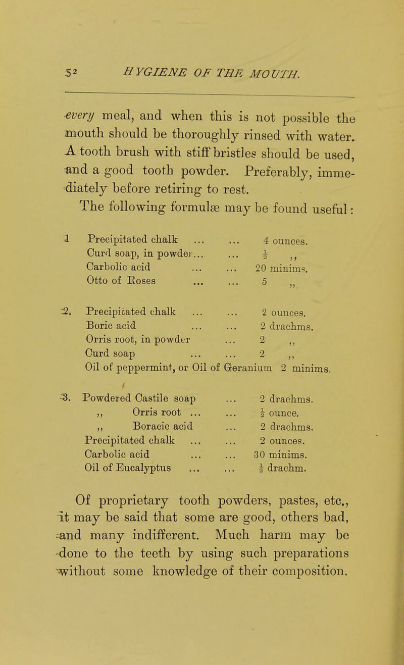 ■every meal, and when this is not possible the mouth should be thoroughly rinsed with water. A tooth brush with stiff bristles should be used, •and a good tooth powder. Preferably, imme- diately before retiring to rest. The following formulae may be found useful: Precipitated chalk Curd soap, in powdei-, Carbolic acid Otto of Eoses 4 ounces. i 20 mininifs. 5 :2. Precipitated chalk Boric acid Orris root, in powder Curd soap 2 ounces. 2 drachms. 2 2 Oil of peppermint, or Oil of Geranium 2 minims. -3. Powdered Castile soap ,, Orris root .., Boracie acid Precipitated chalk Carbolic acid Oil of Eucalyptus 2 drachms. 1 ounce. 2 drachms. 2 ounces. 30 minims. I drachm. Of proprietary tooth powders, pastes, etc., it may be said that some are good, others bad, :and many indifferent. Much harm may be 'done to the teeth by using such preparations 'without some knowledge of their composition.