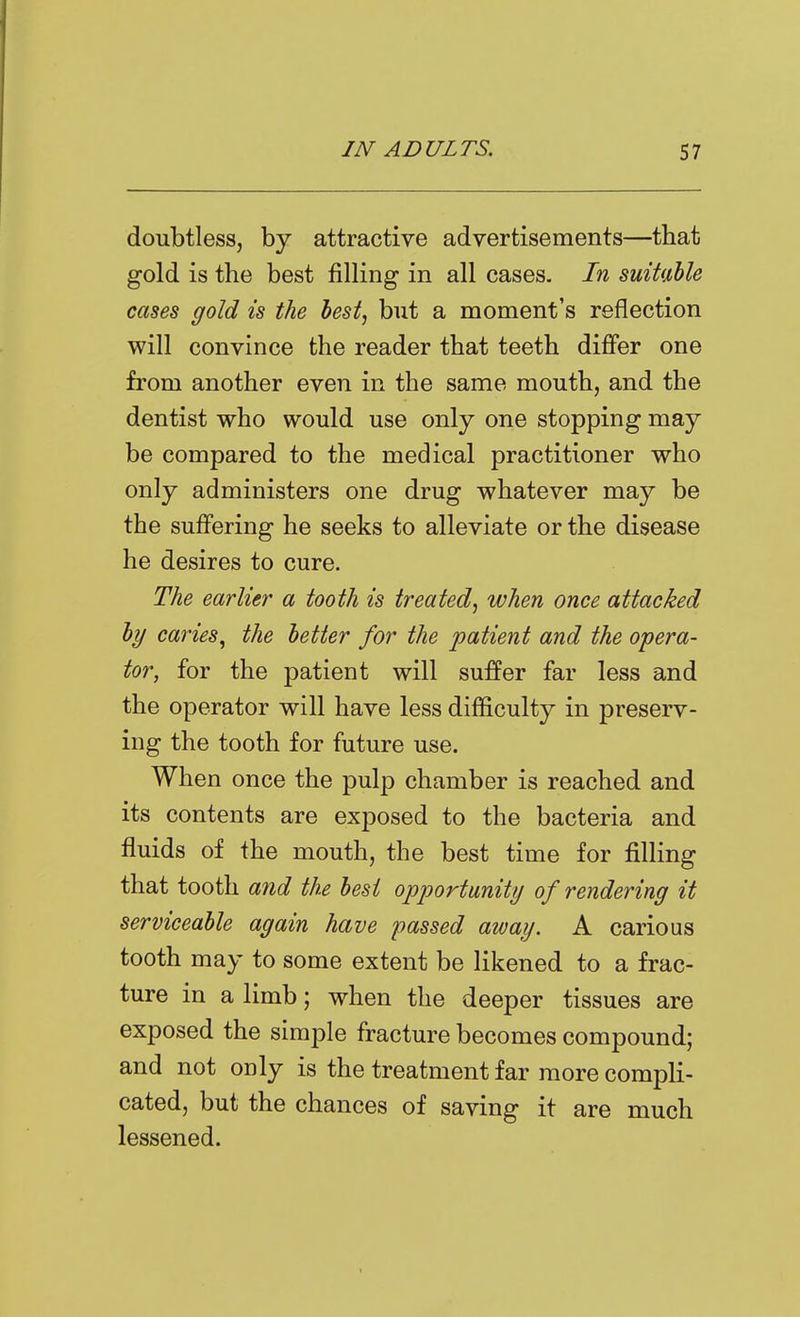 doubtless, by attractive advertisements—that gold is the best filling in all cases. In suitable cases gold is the best, but a moment's reflection will convince the reader that teeth differ one from another even in the same mouth, and the dentist who would use only one stopping may be compared to the medical practitioner who only administers one drug whatever may be the suffering he seeks to alleviate or the disease he desires to cure. The earlier a tooth is treated, ivhen once attacked by caries^ the better for the patient and the opera- tor, for the patient will suffer far less and the operator will have less difficulty in preserv- ing the tooth for future use. When once the pulp chamber is reached and its contents are exposed to the bacteria and fluids of the mouth, the best time for filling that tooth and the best opportunity of rendering it serviceable again have passed away. A carious tooth may to some extent be likened to a frac- ture in a limb; when the deeper tissues are exposed the simple fracture becomes compound; and not only is the treatment far more compli- cated, but the chances of saving it are much lessened.