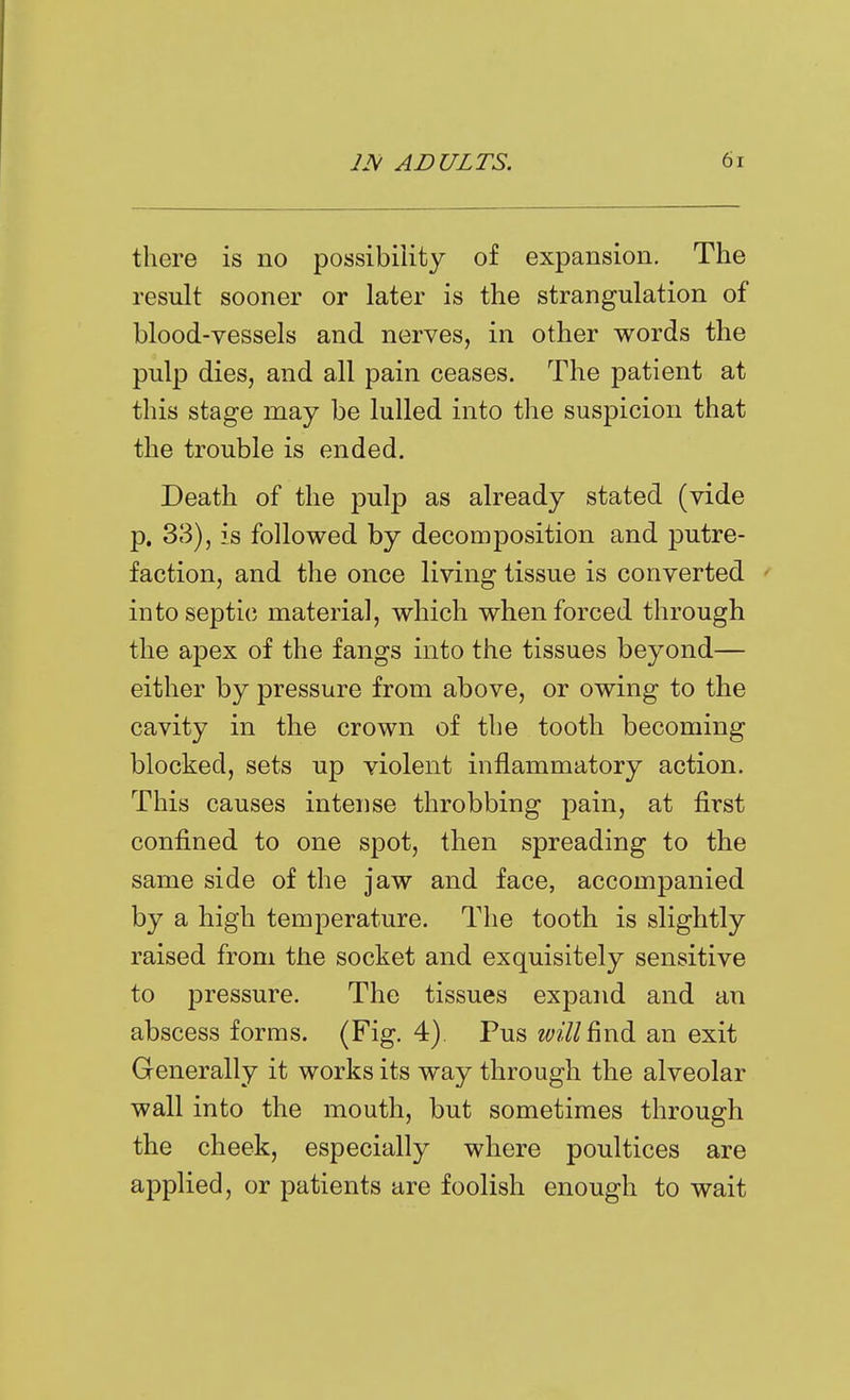 there is no possibility of expansion. The result sooner or later is the strangulation of blood-vessels and nerves, in other words the pulp dies, and all pain ceases. The patient at this stage may be lulled into the suspicion that the trouble is ended. Death of the pulp as already stated (vide p. 33), is followed by decomposition and putre- faction, and the once living tissue is converted into septic material, which when forced through the apex of the fangs into the tissues beyond— either by pressure from above, or owing to the cavity in the crown of the tooth becoming blocked, sets up violent inflammatory action. This causes intense throbbing pain, at first confined to one spot, then spreading to the same side of the jaw and face, accompanied by a high temperature. The tooth is slightly raised from the socket and exquisitely sensitive to pressure. The tissues expand and an abscess forms. (Fig. 4), Pus m//find an exit Generally it works its way through the alveolar wall into the mouth, but sometimes through the cheek, especially where poultices are applied, or patients are foolish enough to wait
