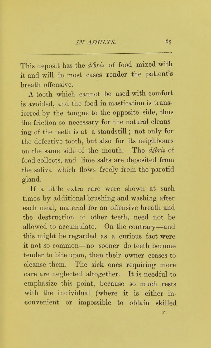 This deposit has the debris of food mixed with it and will in most cases render the patient's breath ofltensive. A tooth which cannot be used with comfort is avoided, and the food in mastication is trans- ferred by the tongue to the opposite side, thus the friction so necessary for the natural cleans- ing of the teeth is at a standstill \ not only for the defective tooth, but also for its neighbours on the same side of the mouth. The dehris of food collects, and lime salts are deposited from the saliva which flows freely from the parotid gland. If a little extra care were shown at such times by additional brushing and washing after each meal, material for an offensive breath and the destruction of other teeth, need not be allowed to accumulate. On the contrary—and this might be regarded as a curious fact were it not so common—no sooner do teeth become tender to bite upon, than their owner ceases to cleanse them. The sick ones requiring more care are neglected altogether. It is needful to emphasize this point, because so much rests with the individual (where it is either in- convenient or impossible to obtain skilled F