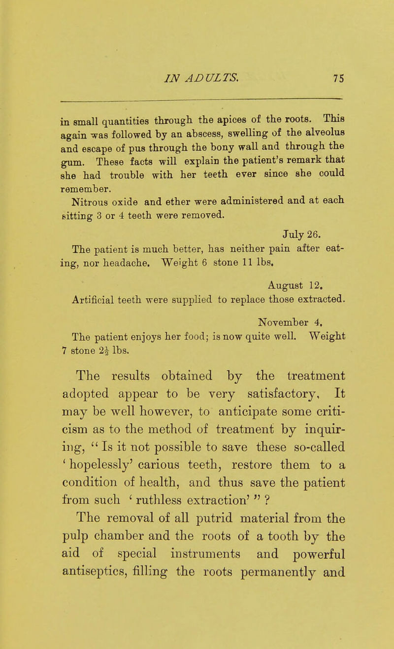 in small quantities through the apices of the roots. This again was followed by an abscess, swelling of the alveolus and escape of pus through the bony wall and through the gum. These facts will explain the patient's remark that she had trouble with her teeth ever since she could remember. Nitrous oxide and ether were administered and at each sitting 3 or 4 teeth were removed. July 26. The patient is much better, has neither pain after eat- ing, nor headache. Weight 6 stone 11 lbs, August 12, Artificial teeth were supplied to replace those extracted. November 4, The patient enjoys her food; is now quite well. Weight 7 stone 2\ lbs. The results obtained by the treatment adopted appear to be very satisfactory, It may be well however, to anticipate some criti- cism as to the method of treatment by inquir- ing, Is it not possible to save these so-called ' hopelessly' carious teeth, restore them to a condition of health, and thus save the patient from such ' ruthless extraction'  ? The removal of all putrid material from the pulp chamber and the roots of a tooth by the aid of special instruments and powerful antiseptics, filling the roots permanently and