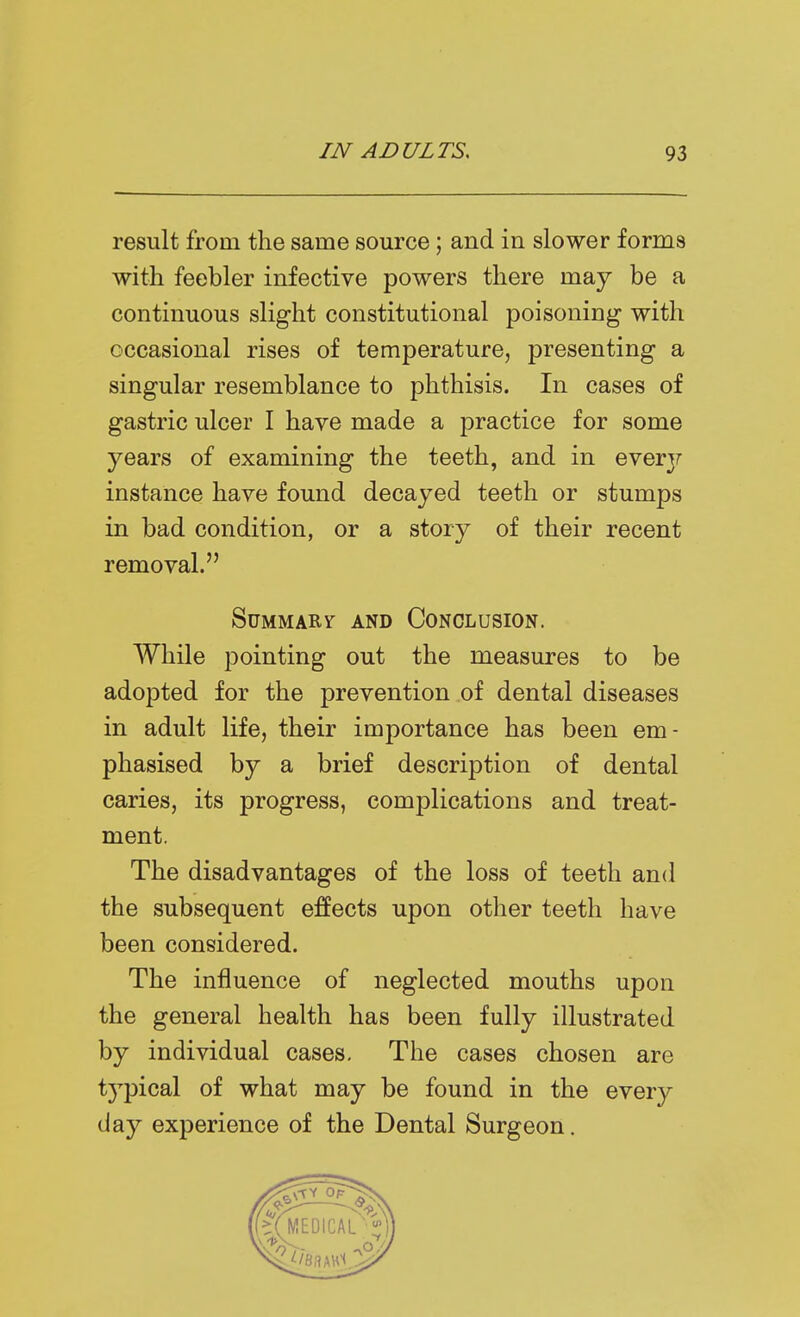 result from the same source; and in slower forms with feebler infective powers there may be a continuous slight constitutional poisoning with occasional rises of temperature, presenting a singular resemblance to phthisis. In cases of gastric ulcer I have made a practice for some years of examining the teeth, and in every instance have found decayed teeth or stumps in bad condition, or a story of their recent removal. SuMMARr AND CONCLUSION. While pointing out the measures to be adopted for the prevention of dental diseases in adult life, their importance has been em- phasised by a brief description of dental caries, its progress, complications and treat- ment. The disadvantages of the loss of teeth and the subsequent effects upon other teeth have been considered. The influence of neglected mouths upon the general health has been fully illustrated by individual cases. The cases chosen are tj^pical of what may be found in the every day experience of the Dental Surgeon.
