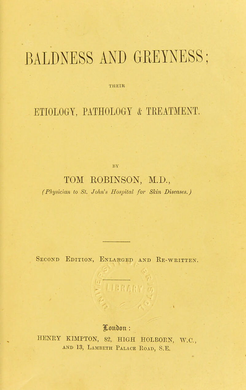 BALDNESS AND GREYNESS; THEIR ETIOLOGY, PATHOLOGY & TREATMENT. BY TOM EOBINSON, M.D., (Physician to St. John's Hospital for Shin Diseases.) Second Edition, Enlarged and Re-written. ILonbon: HENRY KIMPTON, 82, HIGH HOLBORN, W.C., and 13, Lambeth Palace Road, S.E.
